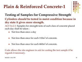 8/6/2020 1:39:23 PM 34
Plain & Reinforced Concrete-1
Testing of Samples for Compressive Strength
Cylinders should be tested in moist condition because in
dry state it gives more strength.
ACI 5.6.2.1: Samples for strength tests of each class of concrete placed
each day shall be taken :
 Not less than once a day
 Not less than once for each 110m3 of concrete.
 Not less than once for each 460m2 of concrete.
Code allows the site engineer to ask for casting the test sample if he
regards it necessary.
 