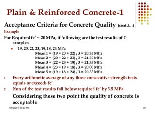 8/6/2020 1:39:23 PM 36
Plain & Reinforced Concrete-1
Acceptance Criteria for Concrete Quality (contd…)
Example
For Required fc’ = 20 MPa, if following are the test results of 7
samples
 19, 20, 22, 23, 19, 18, 24 MPa
Mean 1 = (19 + 20 + 22) / 3 = 20.33 MPa
Mean 2 = (20 + 22 + 23) / 3 = 21.67 MPa
Mean 3 = (22 + 23 + 19) / 3 = 21.33 MPa
Mean 4 = (23 + 19 + 18) / 3 = 20.00 MPa
Mean 5 = (19 + 18 + 24) / 3 = 20.33 MPa
1. Every arithmetic average of any three consecutive strength tests
equals or exceeds fc’.
2. Non of the test results fall below required fc’ by 3.5 MPa.
Considering these two point the quality of concrete is
acceptable
 