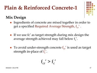 8/6/2020 1:39:23 PM 37
Plain & Reinforced Concrete-1
Mix Design
 Ingredients of concrete are mixed together in order to
get a specified Required Average Strength, fcr’ .
 If we use fc’ as target strength during mix design the
average strength achieved may fall below fc’.
 To avoid under-strength concrete fcr’ is used as target
strength in-place of fc’.
fcr’ > fc’
 