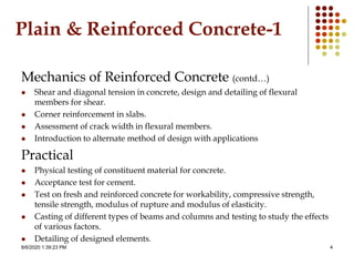 8/6/2020 1:39:23 PM 4
Plain & Reinforced Concrete-1
Mechanics of Reinforced Concrete (contd…)
 Shear and diagonal tension in concrete, design and detailing of flexural
members for shear.
 Corner reinforcement in slabs.
 Assessment of crack width in flexural members.
 Introduction to alternate method of design with applications
Practical
 Physical testing of constituent material for concrete.
 Acceptance test for cement.
 Test on fresh and reinforced concrete for workability, compressive strength,
tensile strength, modulus of rupture and modulus of elasticity.
 Casting of different types of beams and columns and testing to study the effects
of various factors.
 Detailing of designed elements.
 