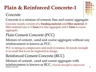 8/6/2020 1:39:23 PM 6
Plain & Reinforced Concrete-1
Concrete
Concrete is a mixture of cement, fine and coarse aggregate.
Concrete mainly consists of a binding material and filler material. If
filler material size is < 5mm it is fine aggregate and > 5mm is coarse
aggregate.
Plain Cement Concrete (PCC)
Mixture of cement , sand and coarse aggregate without any
reinforcement is known as PCC.
PCC is strong in compression and week in tension. Its tensile strength
is so small that it can be neglected in design.
Reinforced Cement Concrete (RCC)
Mixture of cement , sand and coarse aggregate with
reinforcement is known as RCC. (Tensile strength is improved)
 