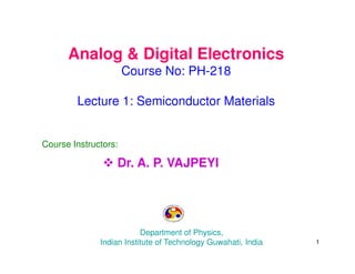 Analog & Digital Electronics
Course No: PH-218
Lecture 1: Semiconductor Materials
Course Instructors:
 Dr. A. P. VAJPEYI
Department of Physics,
Indian Institute of Technology Guwahati, India 1
 