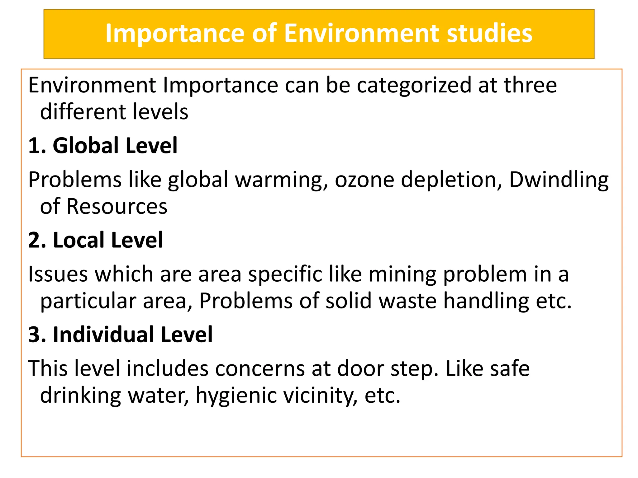 Importance of Environment studies
Environment Importance can be categorized at three
different levels
1. Global Level
Problems like global warming, ozone depletion, Dwindling
of Resources
2. Local Level
Issues which are area specific like mining problem in a
particular area, Problems of solid waste handling etc.
3. Individual Level
This level includes concerns at door step. Like safe
drinking water, hygienic vicinity, etc.
 