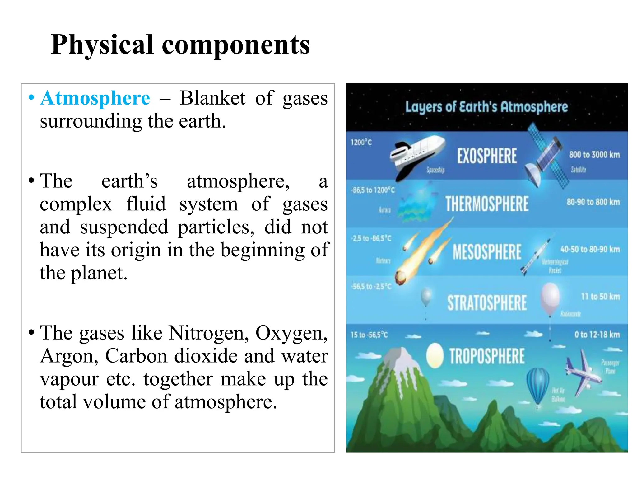 Physical components
• Atmosphere – Blanket of gases
surrounding the earth.
• The earth’s atmosphere, a
complex fluid system of gases
and suspended particles, did not
have its origin in the beginning of
the planet.
• The gases like Nitrogen, Oxygen,
Argon, Carbon dioxide and water
vapour etc. together make up the
total volume of atmosphere.
 