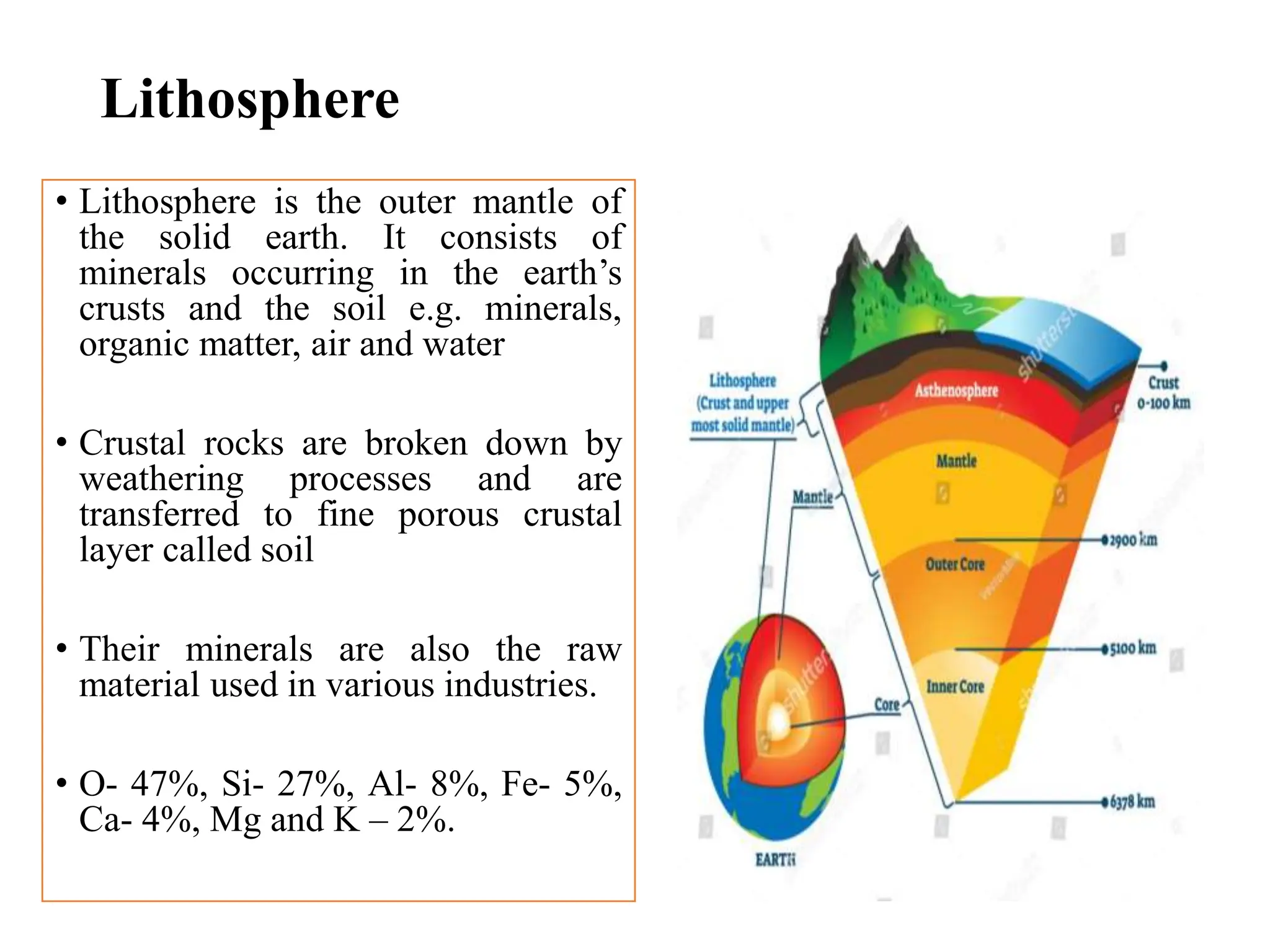 Lithosphere
• Lithosphere is the outer mantle of
the solid earth. It consists of
minerals occurring in the earth’s
crusts and the soil e.g. minerals,
organic matter, air and water
• Crustal rocks are broken down by
weathering processes and are
transferred to fine porous crustal
layer called soil
• Their minerals are also the raw
material used in various industries.
• O- 47%, Si- 27%, Al- 8%, Fe- 5%,
Ca- 4%, Mg and K – 2%.
 