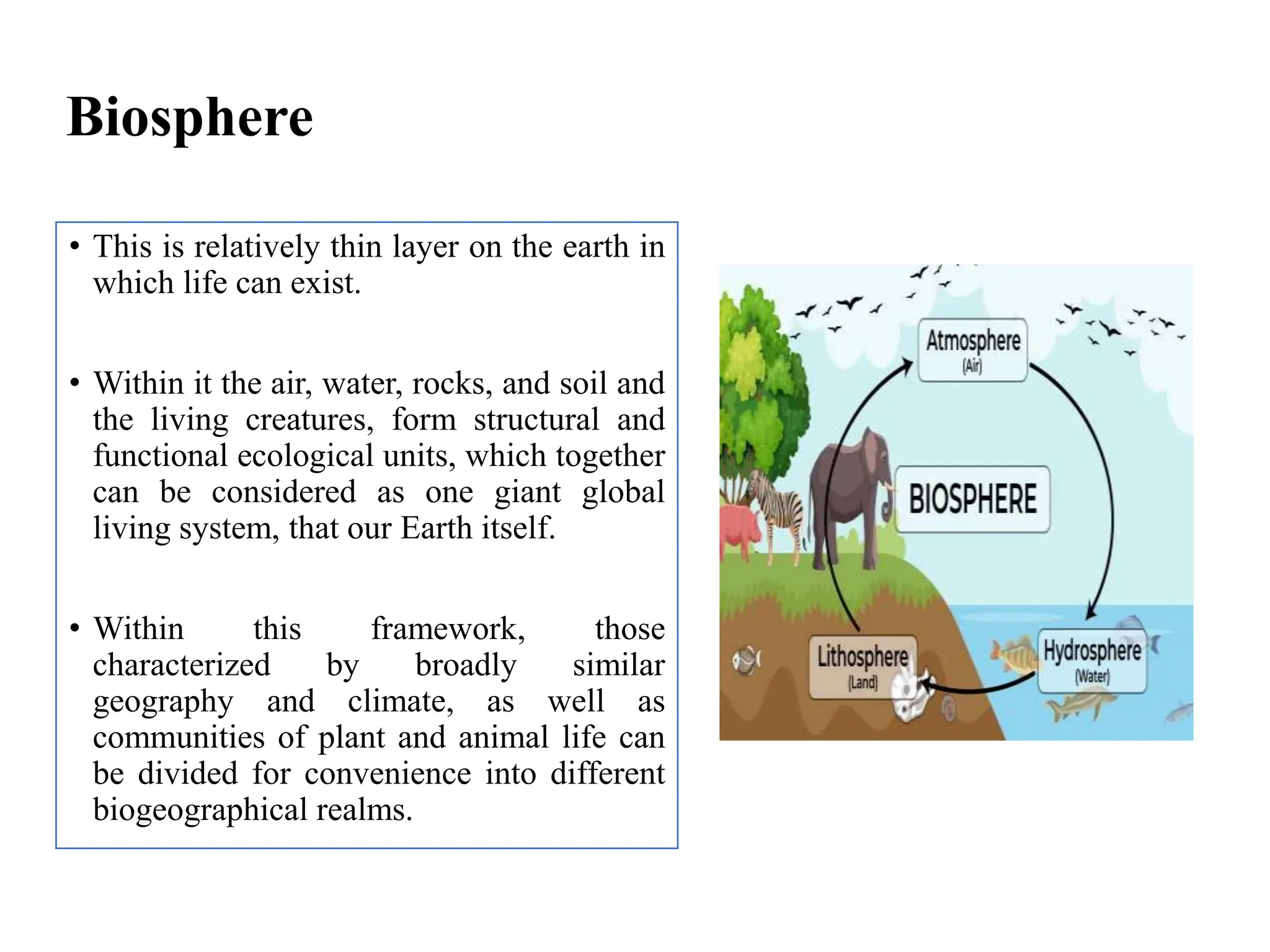 Biosphere
• This is relatively thin layer on the earth in
which life can exist.
• Within it the air, water, rocks, and soil and
the living creatures, form structural and
functional ecological units, which together
can be considered as one giant global
living system, that our Earth itself.
• Within this framework, those
characterized by broadly similar
geography and climate, as well as
communities of plant and animal life can
be divided for convenience into different
biogeographical realms.
 