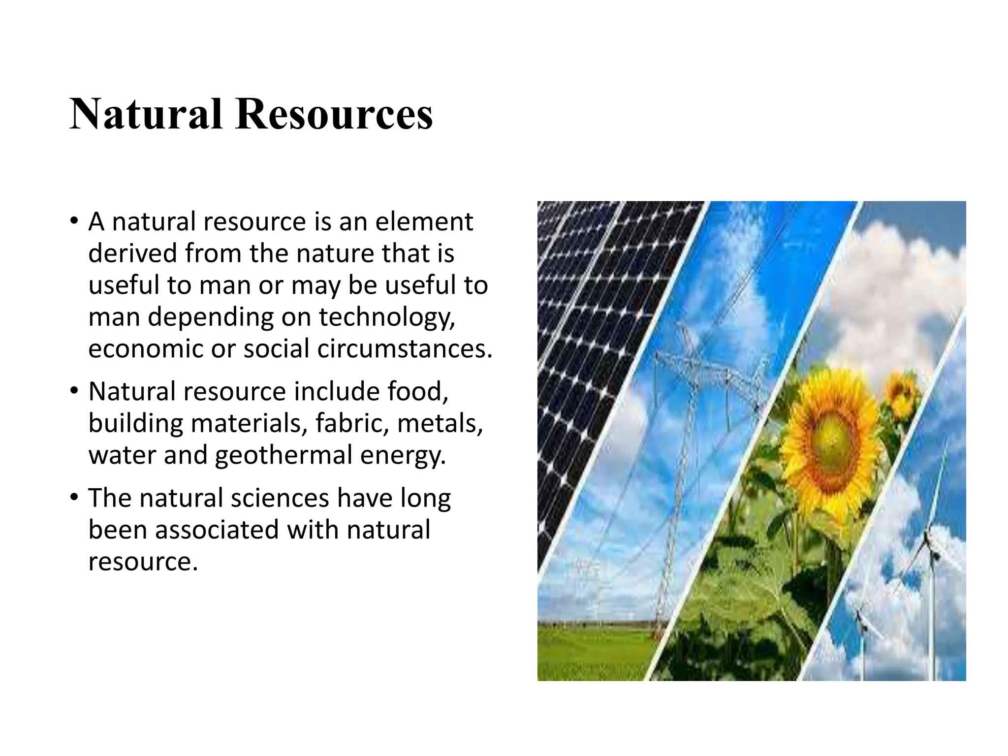Natural Resources
• A natural resource is an element
derived from the nature that is
useful to man or may be useful to
man depending on technology,
economic or social circumstances.
• Natural resource include food,
building materials, fabric, metals,
water and geothermal energy.
• The natural sciences have long
been associated with natural
resource.
 