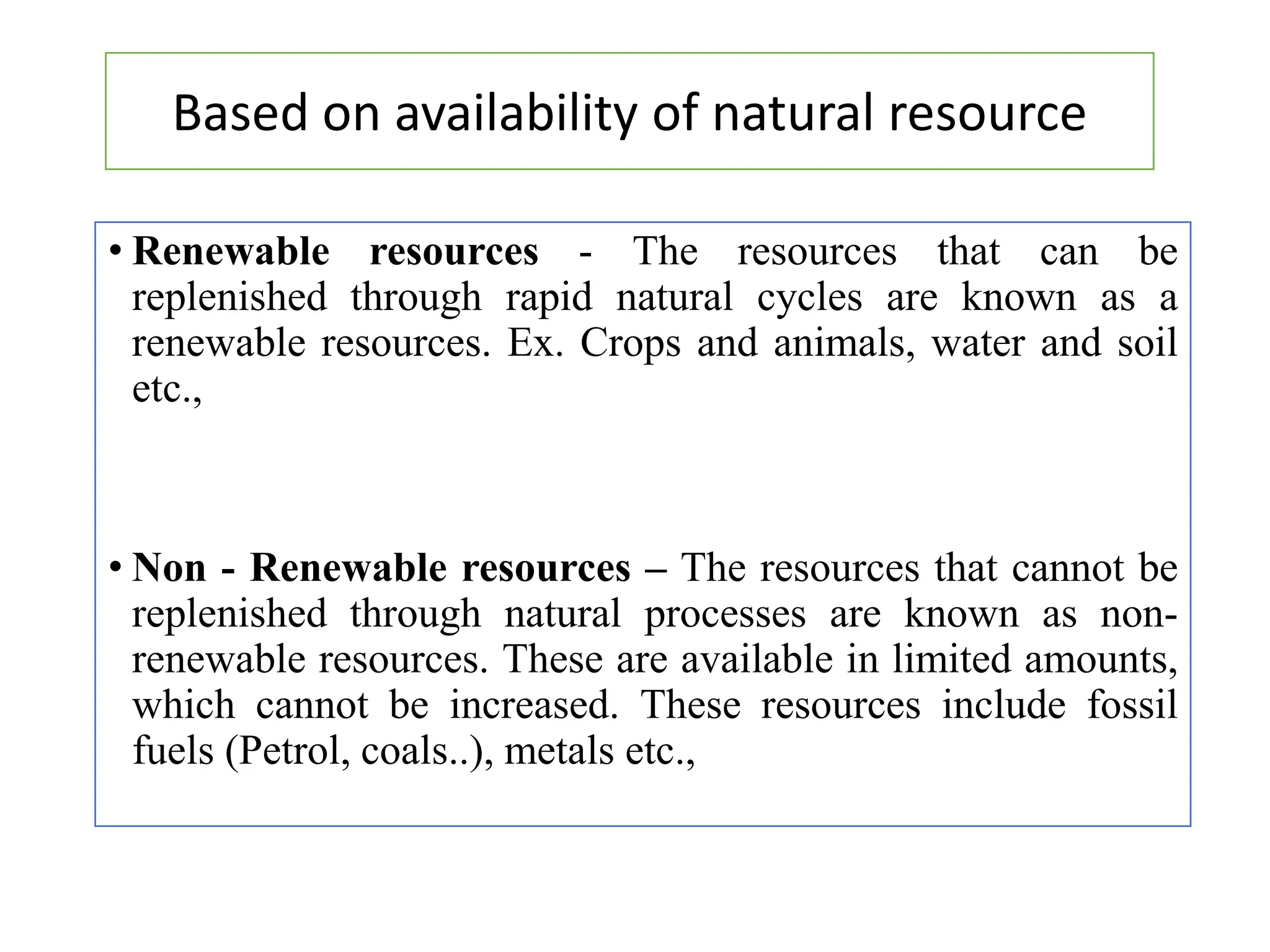 • Renewable resources - The resources that can be
replenished through rapid natural cycles are known as a
renewable resources. Ex. Crops and animals, water and soil
etc.,
• Non - Renewable resources – The resources that cannot be
replenished through natural processes are known as non-
renewable resources. These are available in limited amounts,
which cannot be increased. These resources include fossil
fuels (Petrol, coals..), metals etc.,
Based on availability of natural resource
 