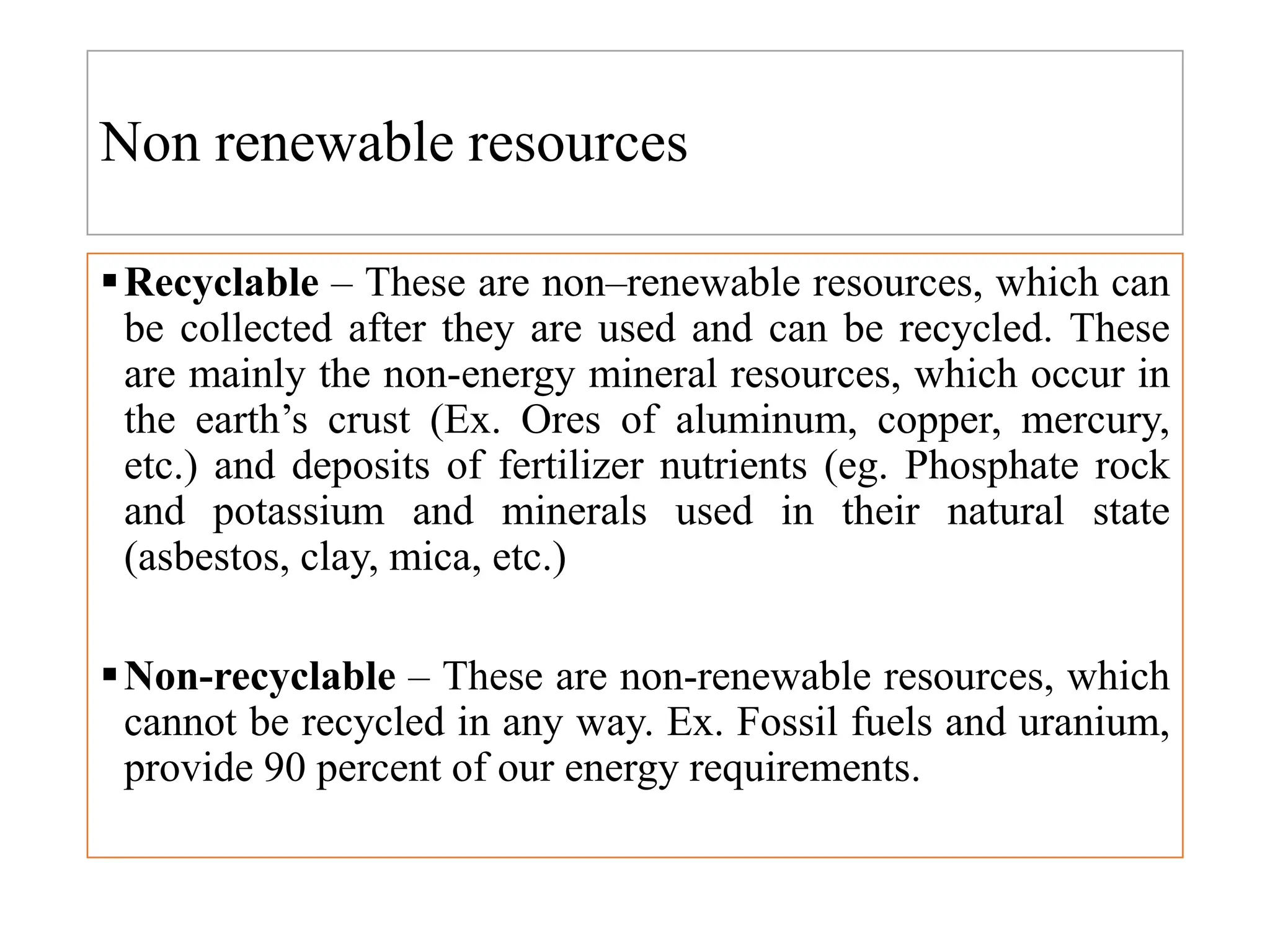 Non renewable resources
Recyclable – These are non–renewable resources, which can
be collected after they are used and can be recycled. These
are mainly the non-energy mineral resources, which occur in
the earth’s crust (Ex. Ores of aluminum, copper, mercury,
etc.) and deposits of fertilizer nutrients (eg. Phosphate rock
and potassium and minerals used in their natural state
(asbestos, clay, mica, etc.)
Non-recyclable – These are non-renewable resources, which
cannot be recycled in any way. Ex. Fossil fuels and uranium,
provide 90 percent of our energy requirements.
 