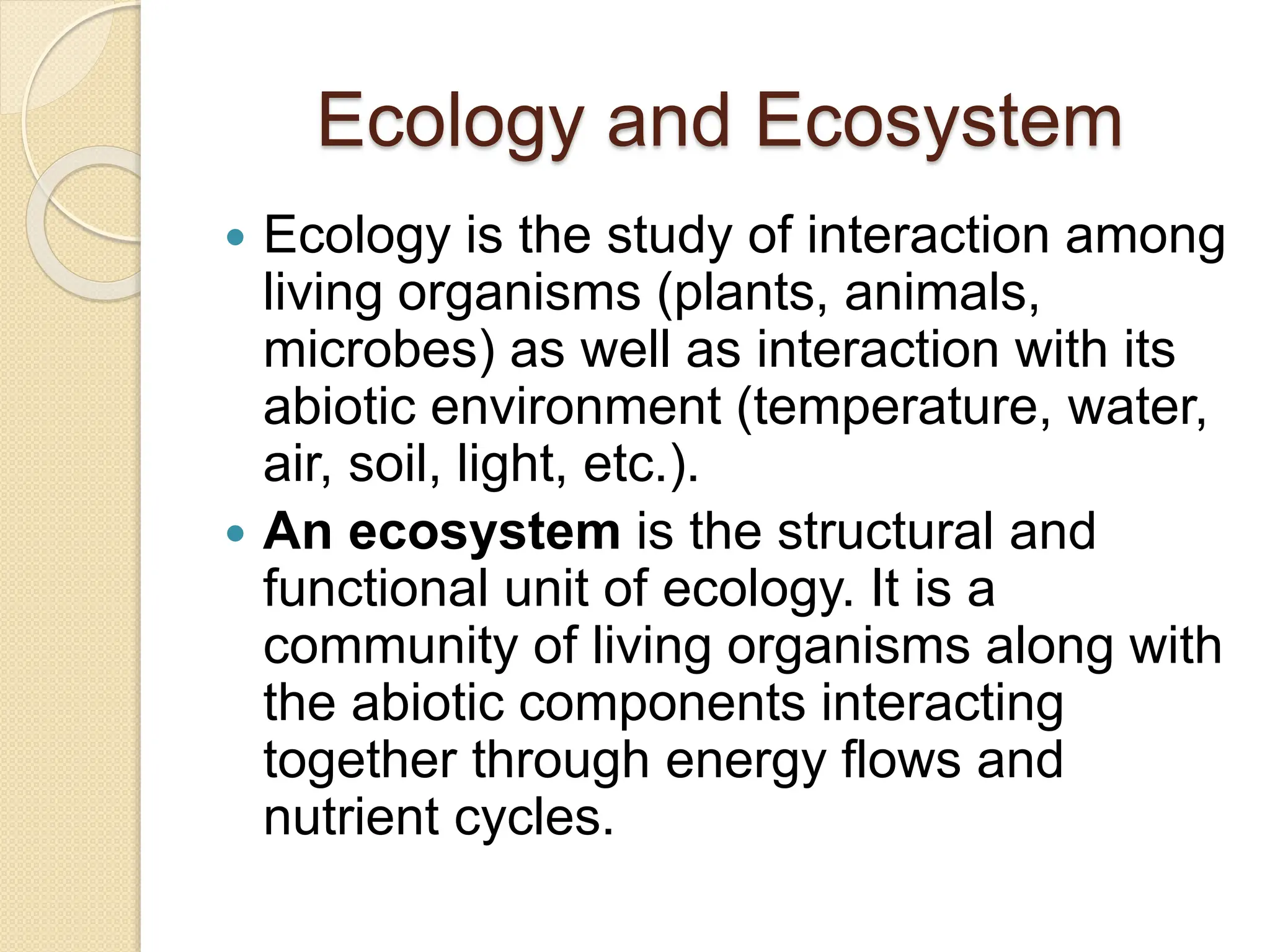 Ecology and Ecosystem
 Ecology is the study of interaction among
living organisms (plants, animals,
microbes) as well as interaction with its
abiotic environment (temperature, water,
air, soil, light, etc.).
 An ecosystem is the structural and
functional unit of ecology. It is a
community of living organisms along with
the abiotic components interacting
together through energy flows and
nutrient cycles.
 