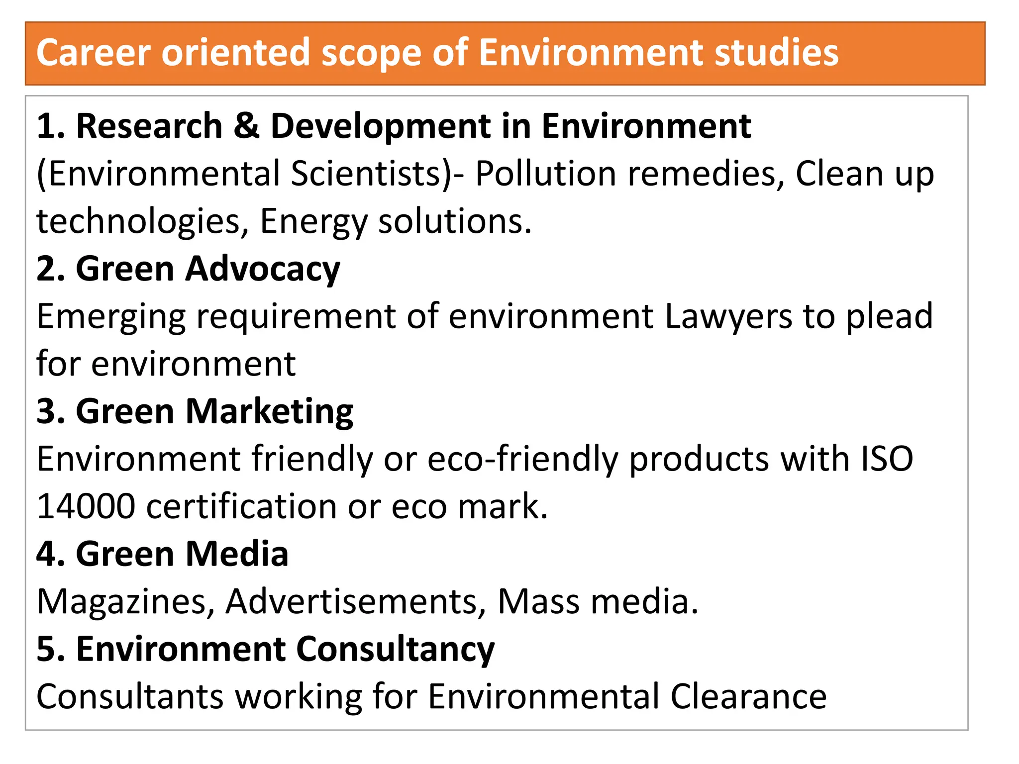 Career oriented scope of Environment studies
1. Research & Development in Environment
(Environmental Scientists)- Pollution remedies, Clean up
technologies, Energy solutions.
2. Green Advocacy
Emerging requirement of environment Lawyers to plead
for environment
3. Green Marketing
Environment friendly or eco-friendly products with ISO
14000 certification or eco mark.
4. Green Media
Magazines, Advertisements, Mass media.
5. Environment Consultancy
Consultants working for Environmental Clearance
 