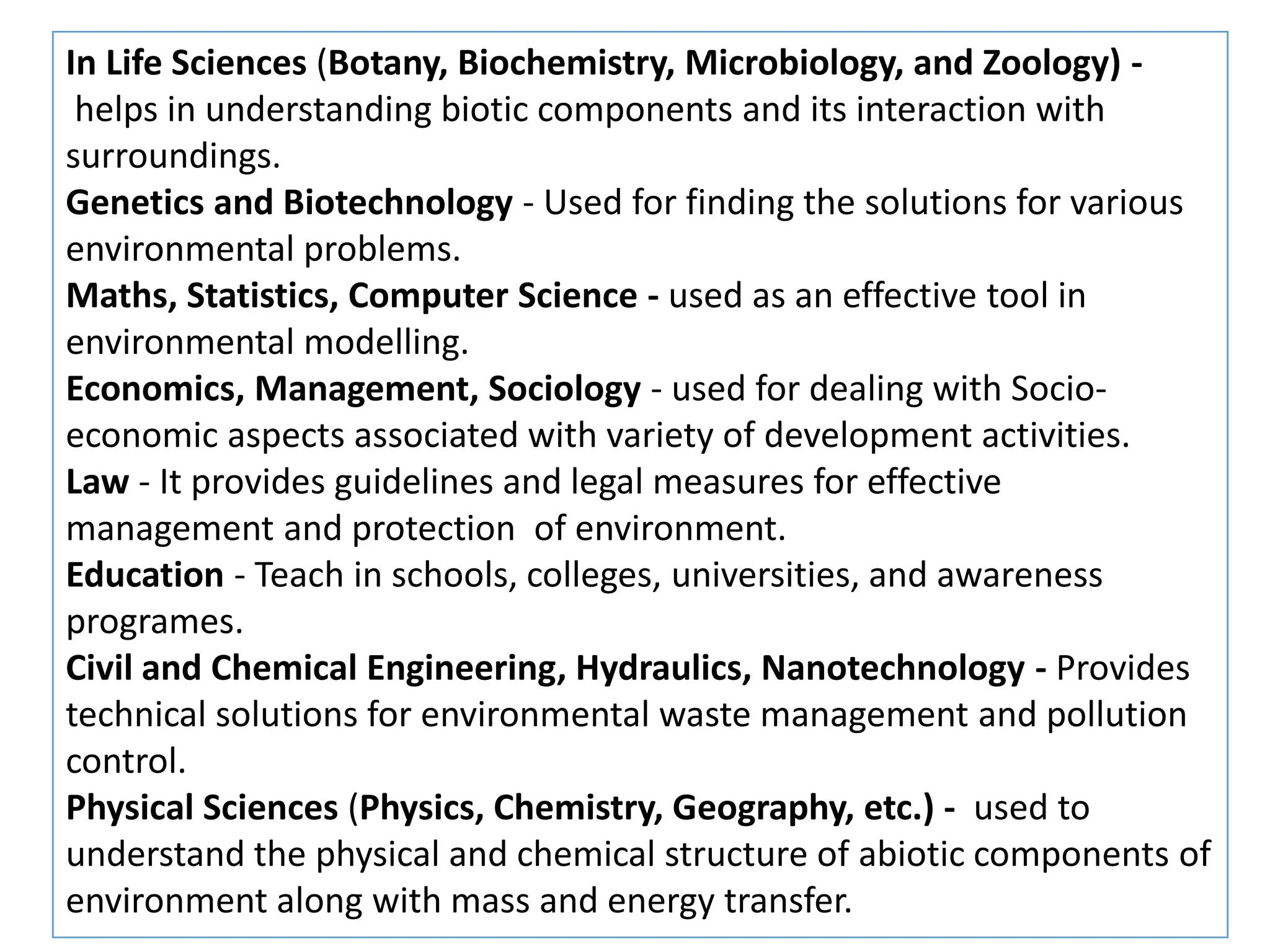 In Life Sciences (Botany, Biochemistry, Microbiology, and Zoology) -
helps in understanding biotic components and its interaction with
surroundings.
Genetics and Biotechnology - Used for finding the solutions for various
environmental problems.
Maths, Statistics, Computer Science - used as an effective tool in
environmental modelling.
Economics, Management, Sociology - used for dealing with Socio-
economic aspects associated with variety of development activities.
Law - It provides guidelines and legal measures for effective
management and protection of environment.
Education - Teach in schools, colleges, universities, and awareness
programes.
Civil and Chemical Engineering, Hydraulics, Nanotechnology - Provides
technical solutions for environmental waste management and pollution
control.
Physical Sciences (Physics, Chemistry, Geography, etc.) - used to
understand the physical and chemical structure of abiotic components of
environment along with mass and energy transfer.
 