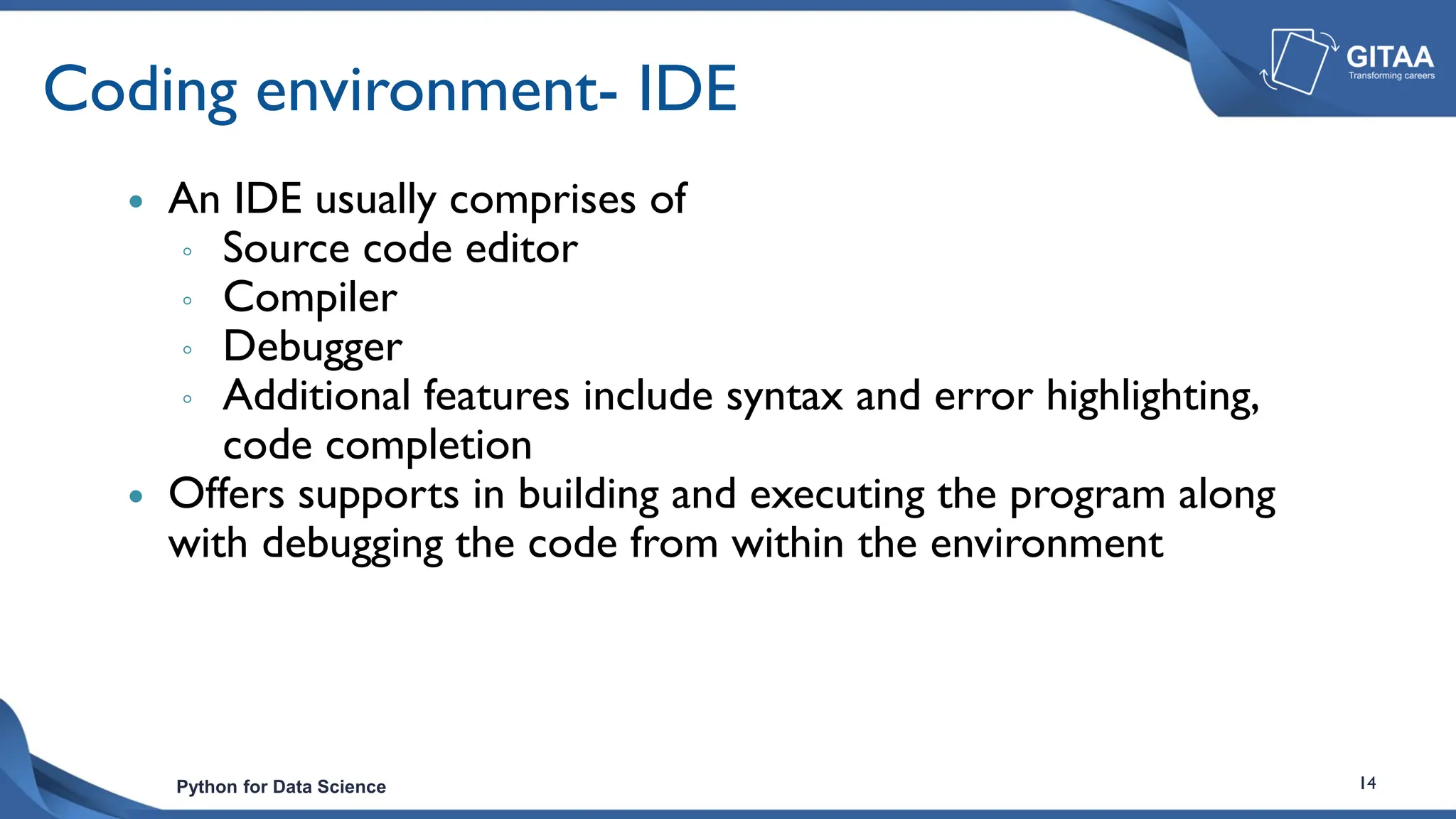 Python for Data Science 14
Coding environment- IDE
 An IDE usually comprises of
◦ Source code editor
◦ Compiler
◦ Debugger
◦ Additional features include syntax and error highlighting,
code completion
 Offers supports in building and executing the program along
with debugging the code from within the environment
 