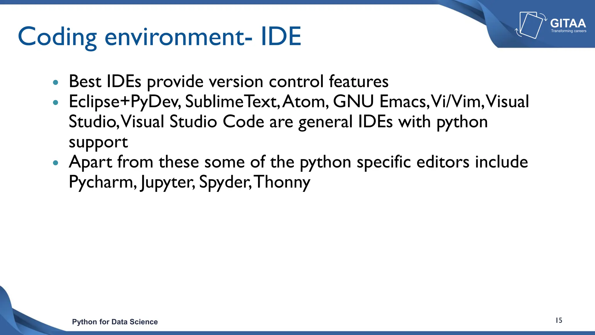Python for Data Science 15
Coding environment- IDE
 Best IDEs provide version control features
 Eclipse+PyDev, SublimeText,Atom, GNU Emacs,Vi/Vim,Visual
Studio,Visual Studio Code are general IDEs with python
support
 Apart from these some of the python specific editors include
Pycharm, Jupyter, Spyder,Thonny
 