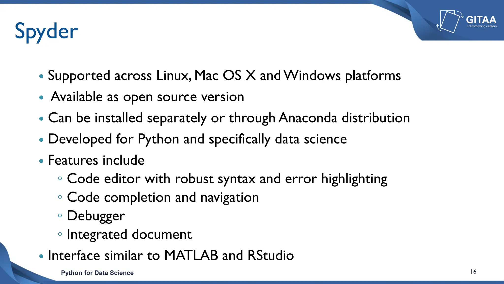 Python for Data Science 16
Spyder
 Supported across Linux, Mac OS X and Windows platforms
 Available as open source version
 Can be installed separately or through Anaconda distribution
 Developed for Python and specifically data science
 Features include
◦ Code editor with robust syntax and error highlighting
◦ Code completion and navigation
◦ Debugger
◦ Integrated document
 Interface similar to MATLAB and RStudio
 