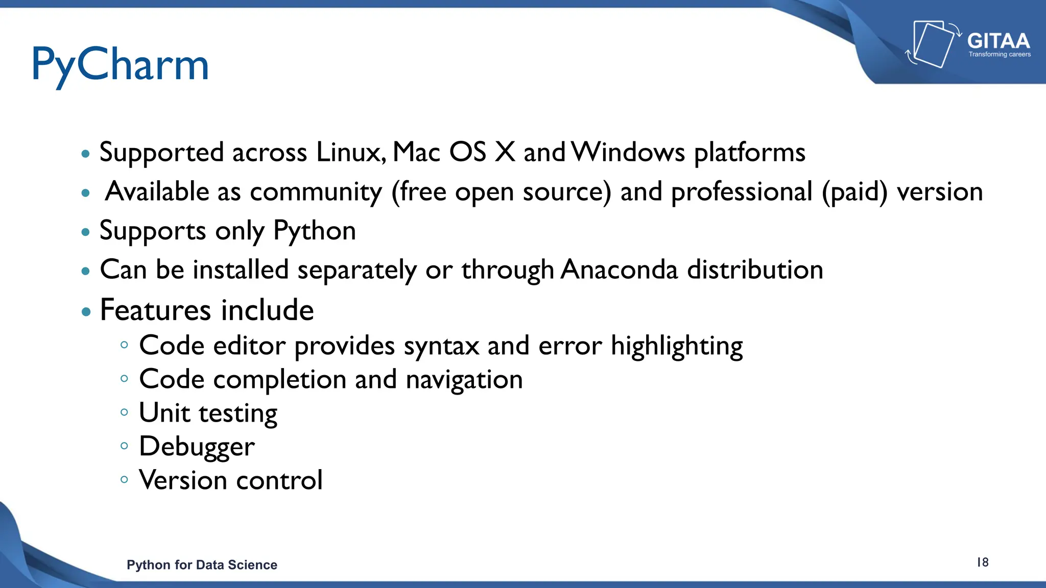 Python for Data Science 18
PyCharm
 Supported across Linux, Mac OS X andWindows platforms
 Available as community (free open source) and professional (paid) version
 Supports only Python
 Can be installed separately or through Anaconda distribution
 Features include
◦ Code editor provides syntax and error highlighting
◦ Code completion and navigation
◦ Unit testing
◦ Debugger
◦ Version control
 