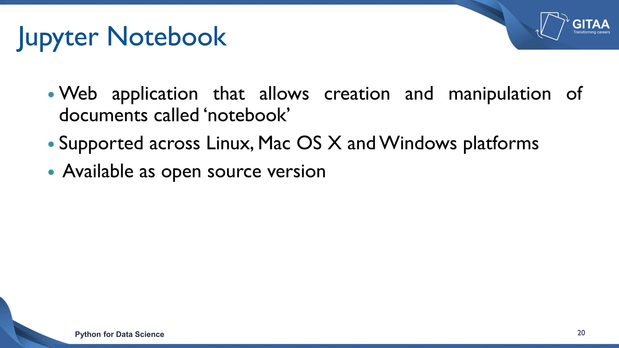 Python for Data Science 20
Jupyter Notebook
 Web application that allows creation and manipulation of
documents called ‘notebook’
 Supported across Linux, Mac OS X and Windows platforms
 Available as open source version
 