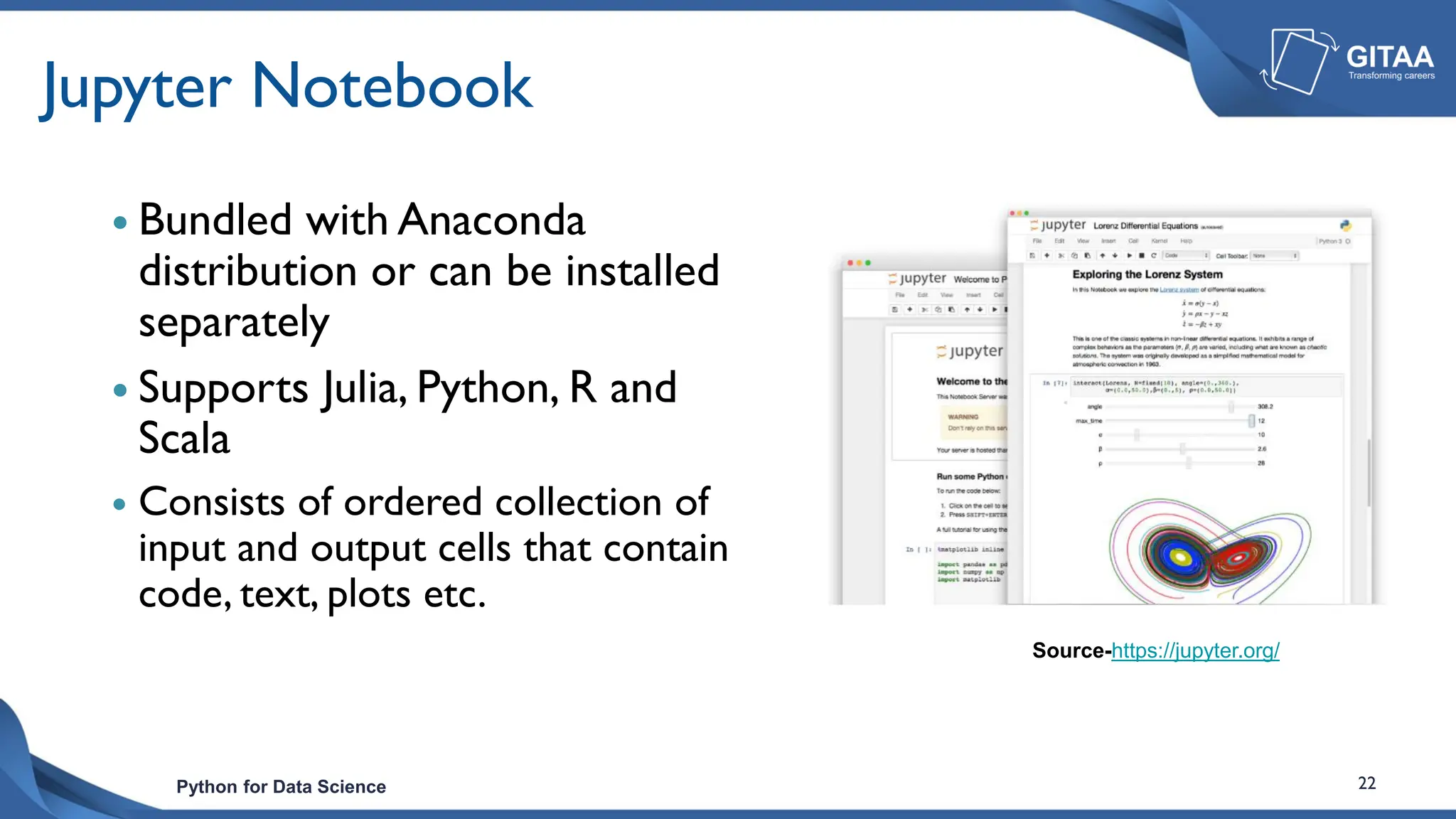 Python for Data Science 22
Jupyter Notebook
 Bundled with Anaconda
distribution or can be installed
separately
 Supports Julia, Python, R and
Scala
 Consists of ordered collection of
input and output cells that contain
code, text, plots etc.
Source-https://jupyter.org/
 