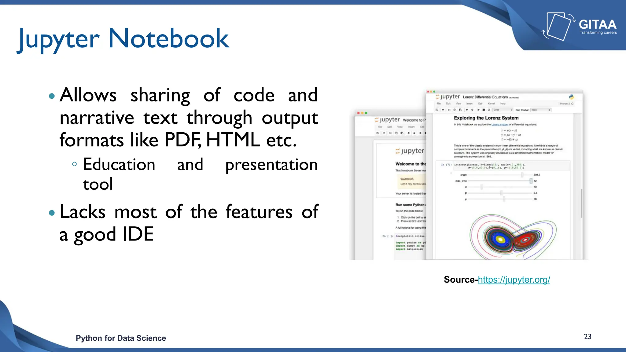 Python for Data Science 23
Jupyter Notebook
 Allows sharing of code and
narrative text through output
formats like PDF, HTML etc.
◦ Education and presentation
tool
 Lacks most of the features of
a good IDE
Source-https://jupyter.org/
 