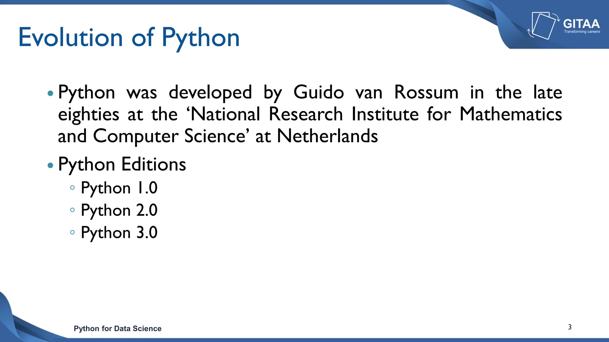 Python for Data Science 3
Evolution of Python
 Python was developed by Guido van Rossum in the late
eighties at the ‘National Research Institute for Mathematics
and Computer Science’ at Netherlands
 Python Editions
◦ Python 1.0
◦ Python 2.0
◦ Python 3.0
 