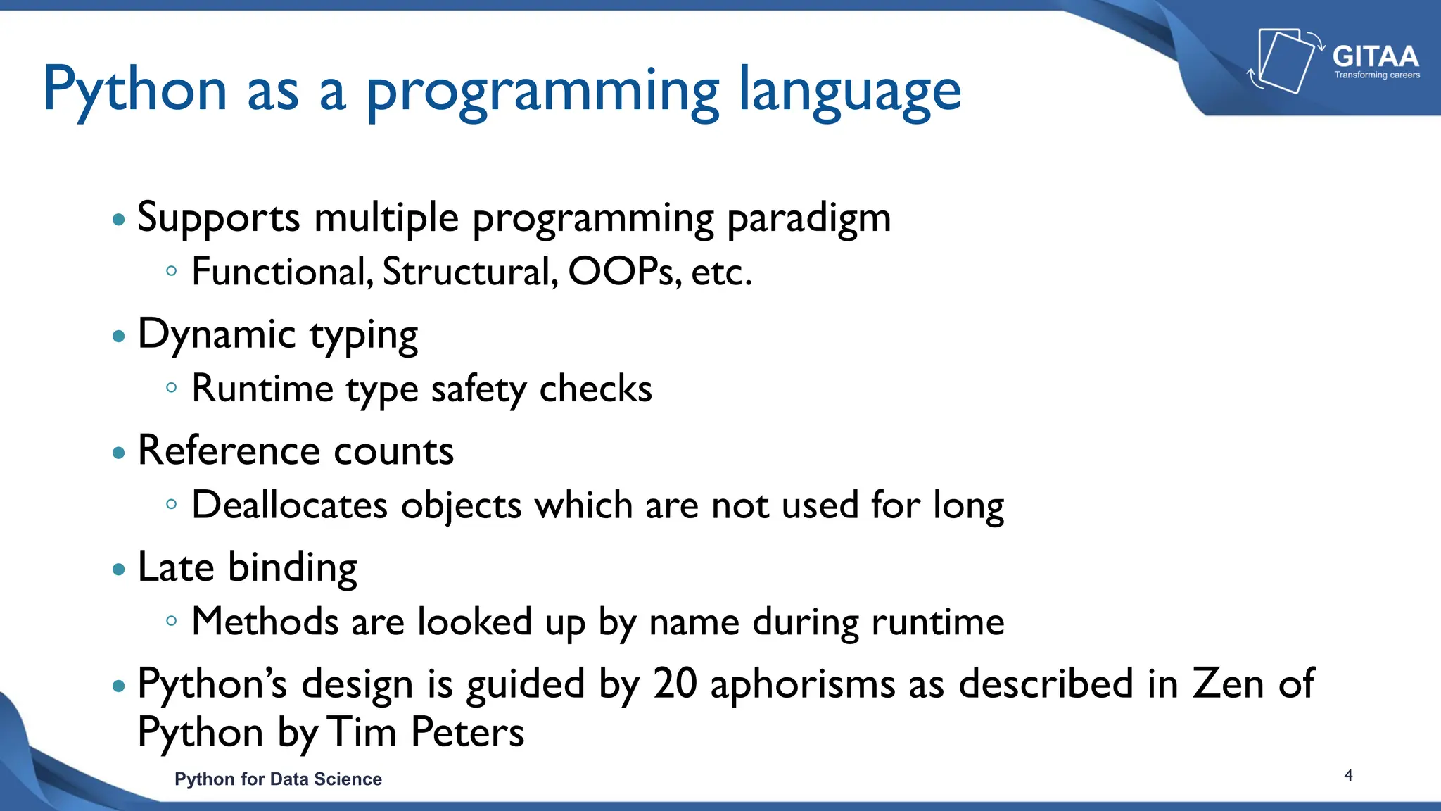 Python for Data Science 4
Python as a programming language
 Supports multiple programming paradigm
◦ Functional, Structural, OOPs, etc.
 Dynamic typing
◦ Runtime type safety checks
 Reference counts
◦ Deallocates objects which are not used for long
 Late binding
◦ Methods are looked up by name during runtime
 Python’s design is guided by 20 aphorisms as described in Zen of
Python by Tim Peters
 