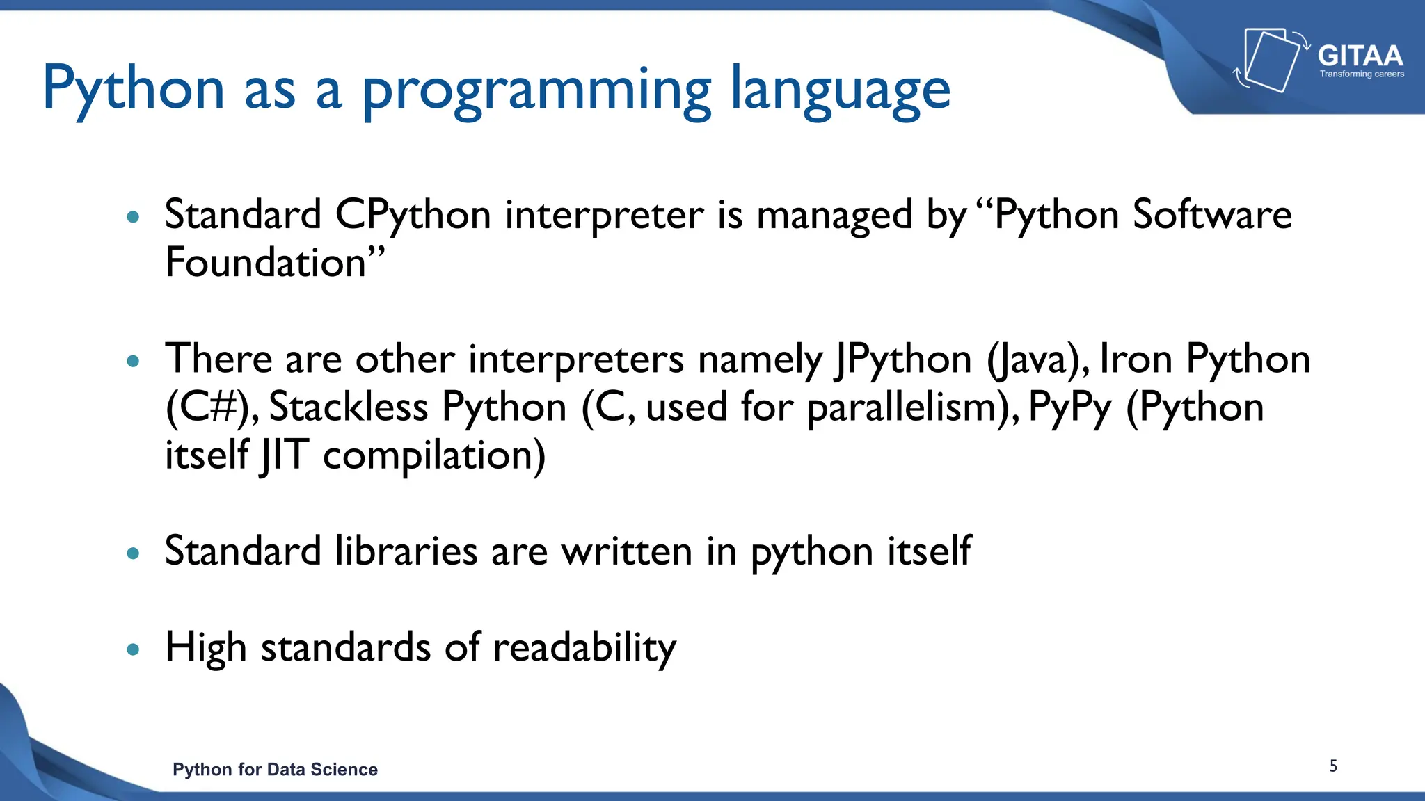 Python for Data Science 5
Python as a programming language
 Standard CPython interpreter is managed by “Python Software
Foundation”
 There are other interpreters namely JPython (Java), Iron Python
(C#), Stackless Python (C, used for parallelism), PyPy (Python
itself JIT compilation)
 Standard libraries are written in python itself
 High standards of readability
 