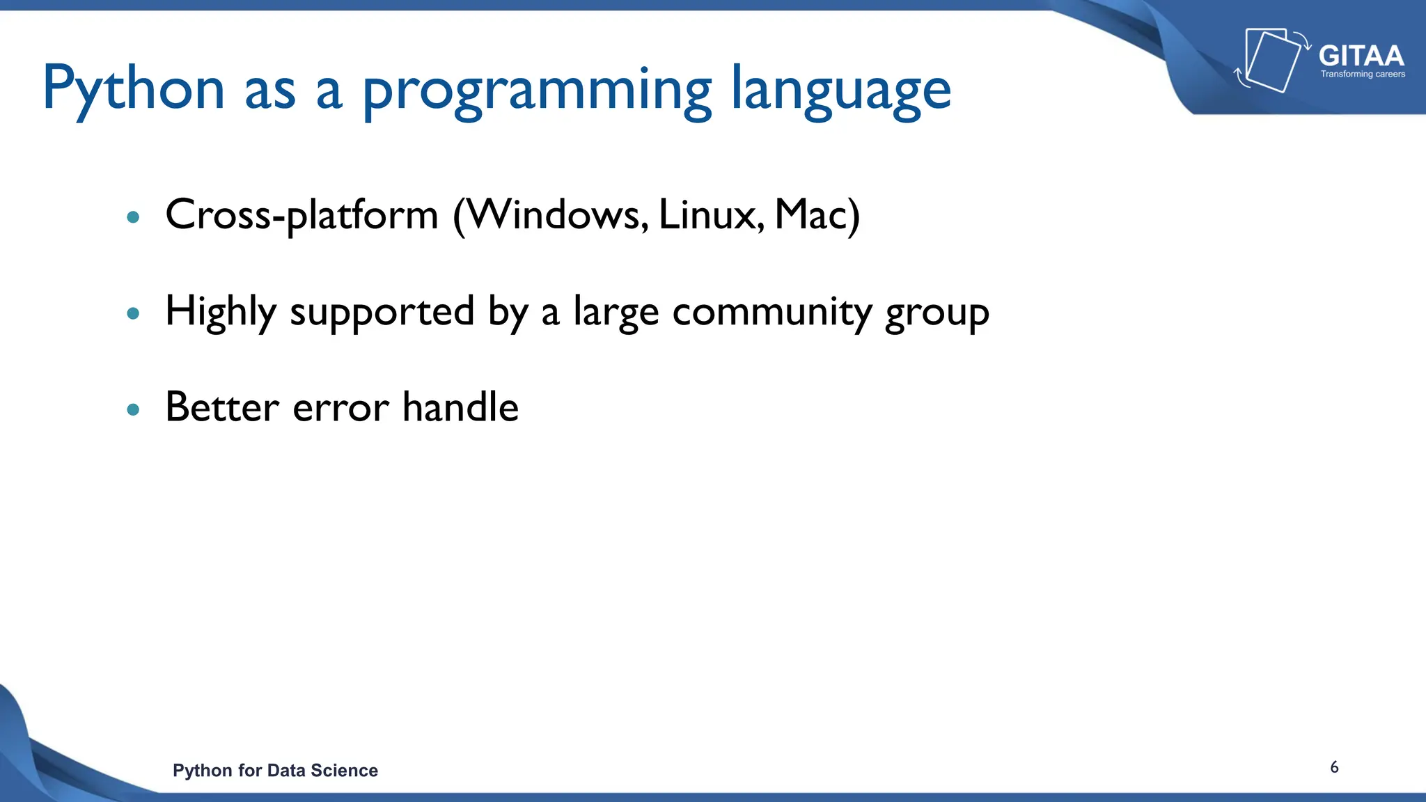Python for Data Science 6
Python as a programming language
 Cross-platform (Windows, Linux, Mac)
 Highly supported by a large community group
 Better error handle
 