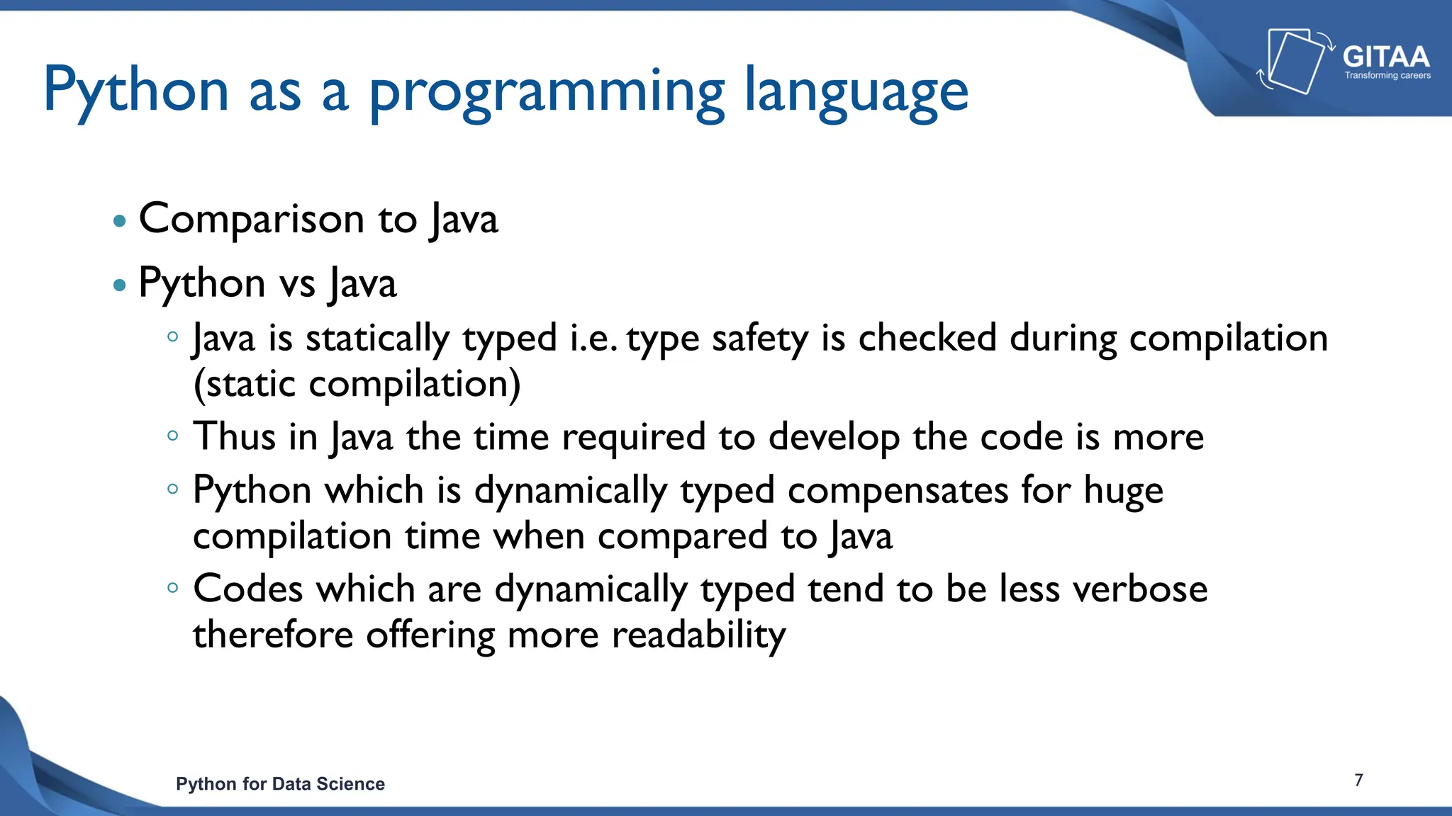 Python for Data Science 7
Python as a programming language
 Comparison to Java
 Python vs Java
◦ Java is statically typed i.e. type safety is checked during compilation
(static compilation)
◦ Thus in Java the time required to develop the code is more
◦ Python which is dynamically typed compensates for huge
compilation time when compared to Java
◦ Codes which are dynamically typed tend to be less verbose
therefore offering more readability
 