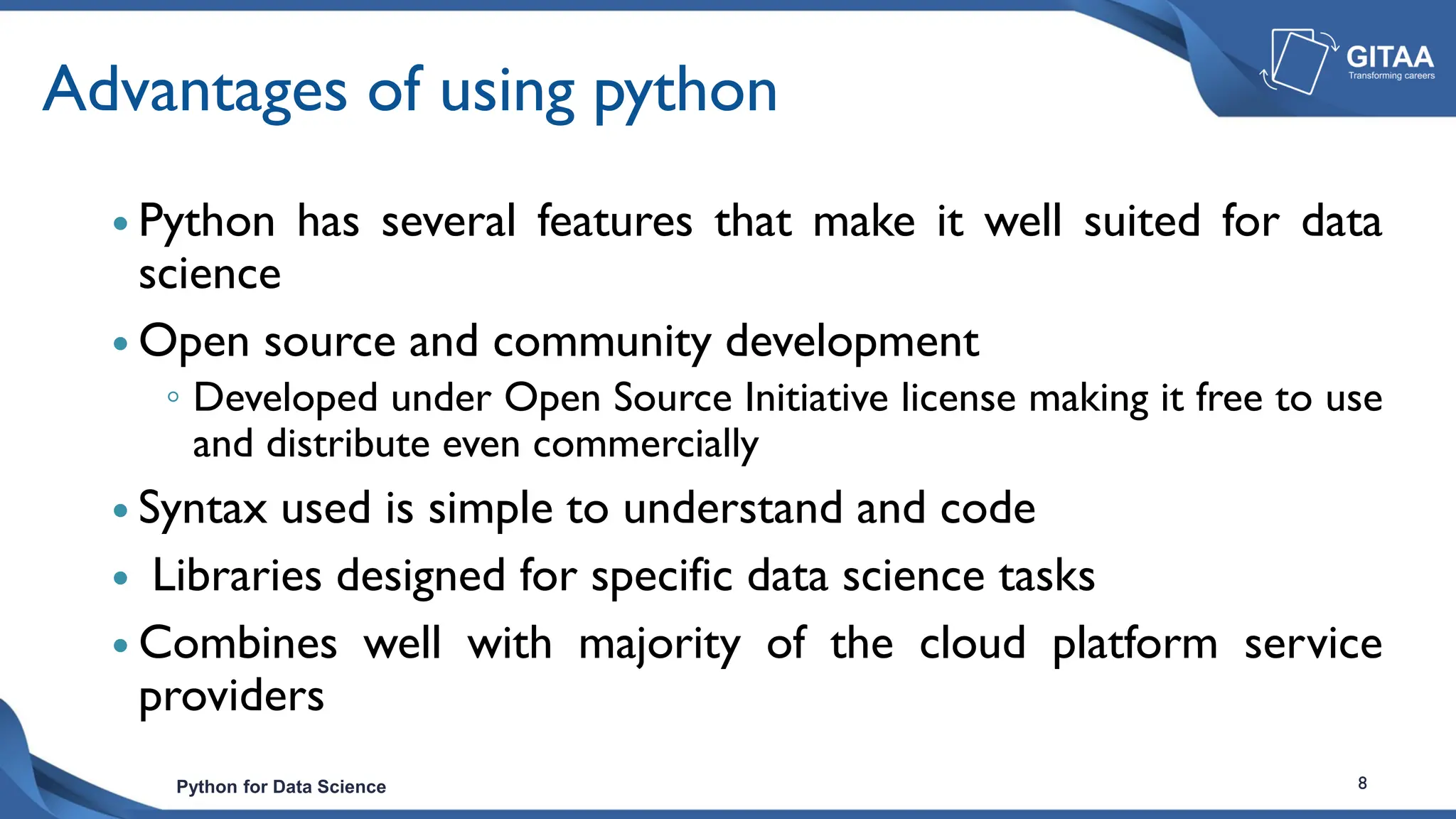 Python for Data Science 8
Advantages of using python
 Python has several features that make it well suited for data
science
 Open source and community development
◦ Developed under Open Source Initiative license making it free to use
and distribute even commercially
 Syntax used is simple to understand and code
 Libraries designed for specific data science tasks
 Combines well with majority of the cloud platform service
providers
 