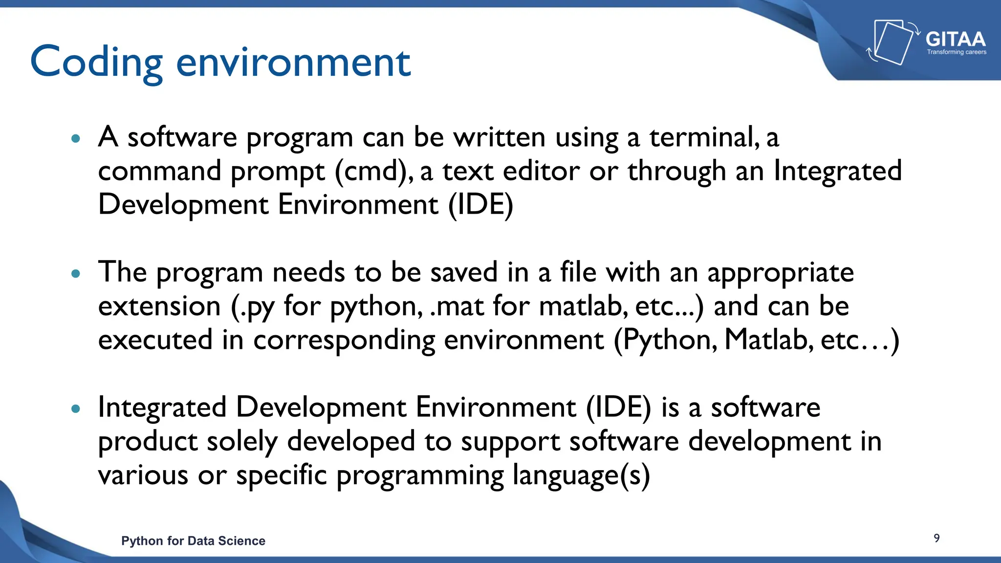 Python for Data Science 9
Coding environment
 A software program can be written using a terminal, a
command prompt (cmd), a text editor or through an Integrated
Development Environment (IDE)
 The program needs to be saved in a file with an appropriate
extension (.py for python, .mat for matlab, etc...) and can be
executed in corresponding environment (Python, Matlab, etc…)
 Integrated Development Environment (IDE) is a software
product solely developed to support software development in
various or specific programming language(s)
 