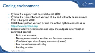Python for Data Science 10
Coding environment
 Python 2.x support will be available till 2020
 Python 3.x is an enhanced version of 2.x and will only be maintained
from 3.6.x post 2020
 Install basic python version or use the online python console as in
https://www.python.org/
 Execute following commands and view the outputs in terminal or
command prompt
• Basic print statement
• Naming conventions for variables and functions, operators
• Conditional operations, looping statements (nested)
• Function declaration and calling
• Installing modules
 