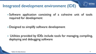 Python for Data Science 13
Integrated development environment (IDE)
 Software application consisting of a cohesive unit of tools
required for development
 Designed to simplify software development
 Utilities provided by IDEs include tools for managing, compiling,
deploying and debugging software
 