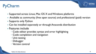 Python for Data Science 18
PyCharm
 Supported across Linux, Mac OS X andWindows platforms
 Available as community (free open source) and professional (paid) version
 Supports only Python
 Can be installed separately or through Anaconda distribution
 Features include
◦ Code editor provides syntax and error highlighting
◦ Code completion and navigation
◦ Unit testing
◦ Debugger
◦ Version control
 