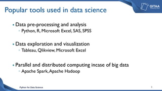 Python for Data Science 2
Popular tools used in data science
 Data pre-processing and analysis
◦ Python, R, Microsoft Excel, SAS, SPSS
 Data exploration and visualization
◦ Tableau, Qlikview, Microsoft Excel
 Parallel and distributed computing incase of big data
◦ Apache Spark,Apache Hadoop
 