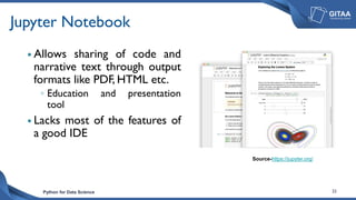 Python for Data Science 23
Jupyter Notebook
 Allows sharing of code and
narrative text through output
formats like PDF, HTML etc.
◦ Education and presentation
tool
 Lacks most of the features of
a good IDE
Source-https://jupyter.org/
 