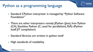 Python for Data Science 5
Python as a programming language
 Standard CPython interpreter is managed by “Python Software
Foundation”
 There are other interpreters namely JPython (Java), Iron Python
(C#), Stackless Python (C, used for parallelism), PyPy (Python
itself JIT compilation)
 Standard libraries are written in python itself
 High standards of readability
 