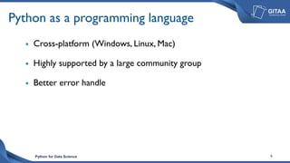 Python for Data Science 6
Python as a programming language
 Cross-platform (Windows, Linux, Mac)
 Highly supported by a large community group
 Better error handle
 