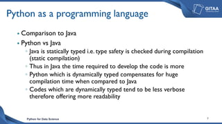 Python for Data Science 7
Python as a programming language
 Comparison to Java
 Python vs Java
◦ Java is statically typed i.e. type safety is checked during compilation
(static compilation)
◦ Thus in Java the time required to develop the code is more
◦ Python which is dynamically typed compensates for huge
compilation time when compared to Java
◦ Codes which are dynamically typed tend to be less verbose
therefore offering more readability
 