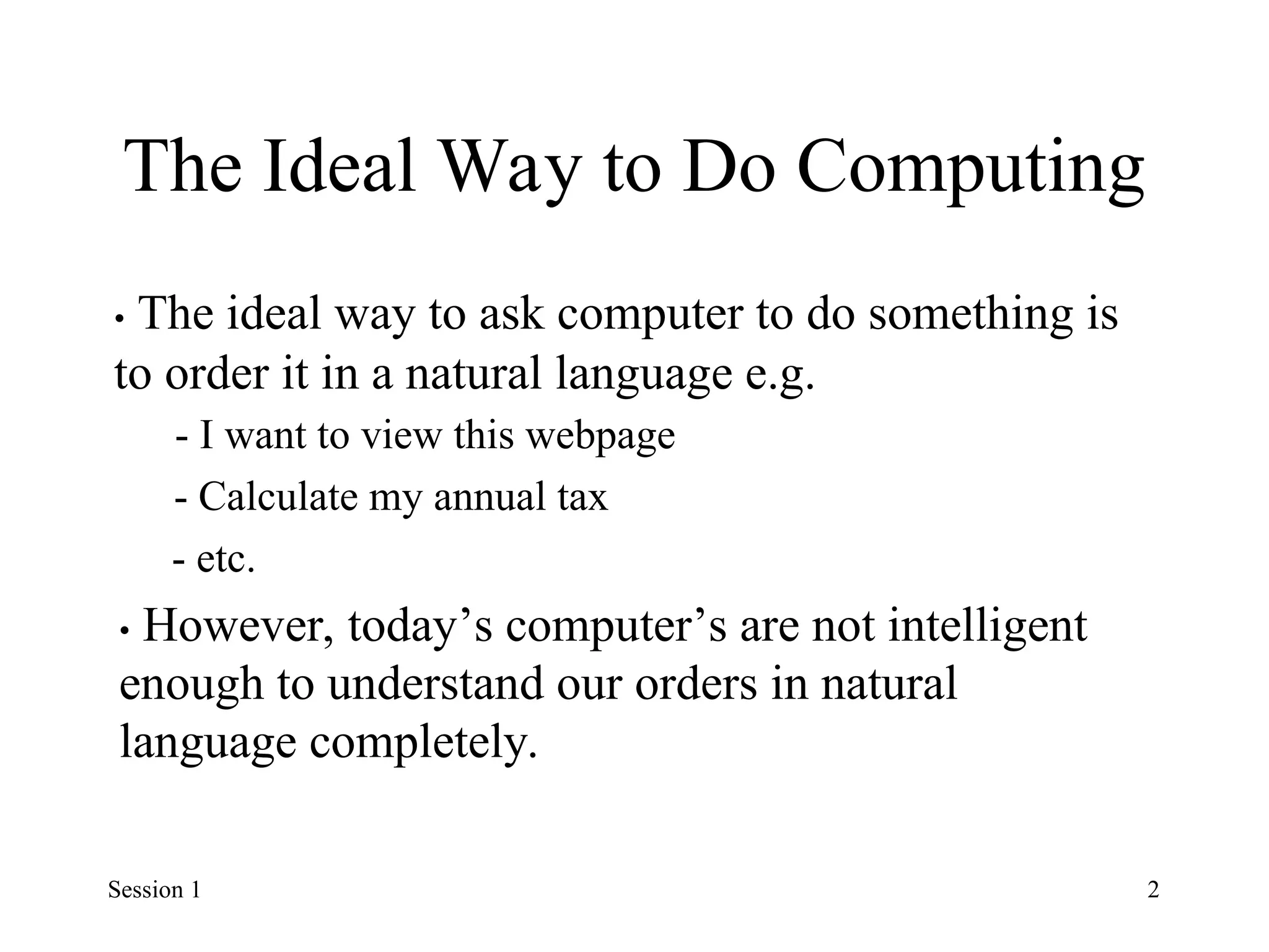 The Ideal Way to Do Computing
• The ideal way to ask computer to do something is
to order it in a natural language e.g.
- I want to view this webpage
- Calculate my annual tax
- etc.
• However, today’s computer’s are not intelligent
enough to understand our orders in natural
language completely.
Session 1 2
 