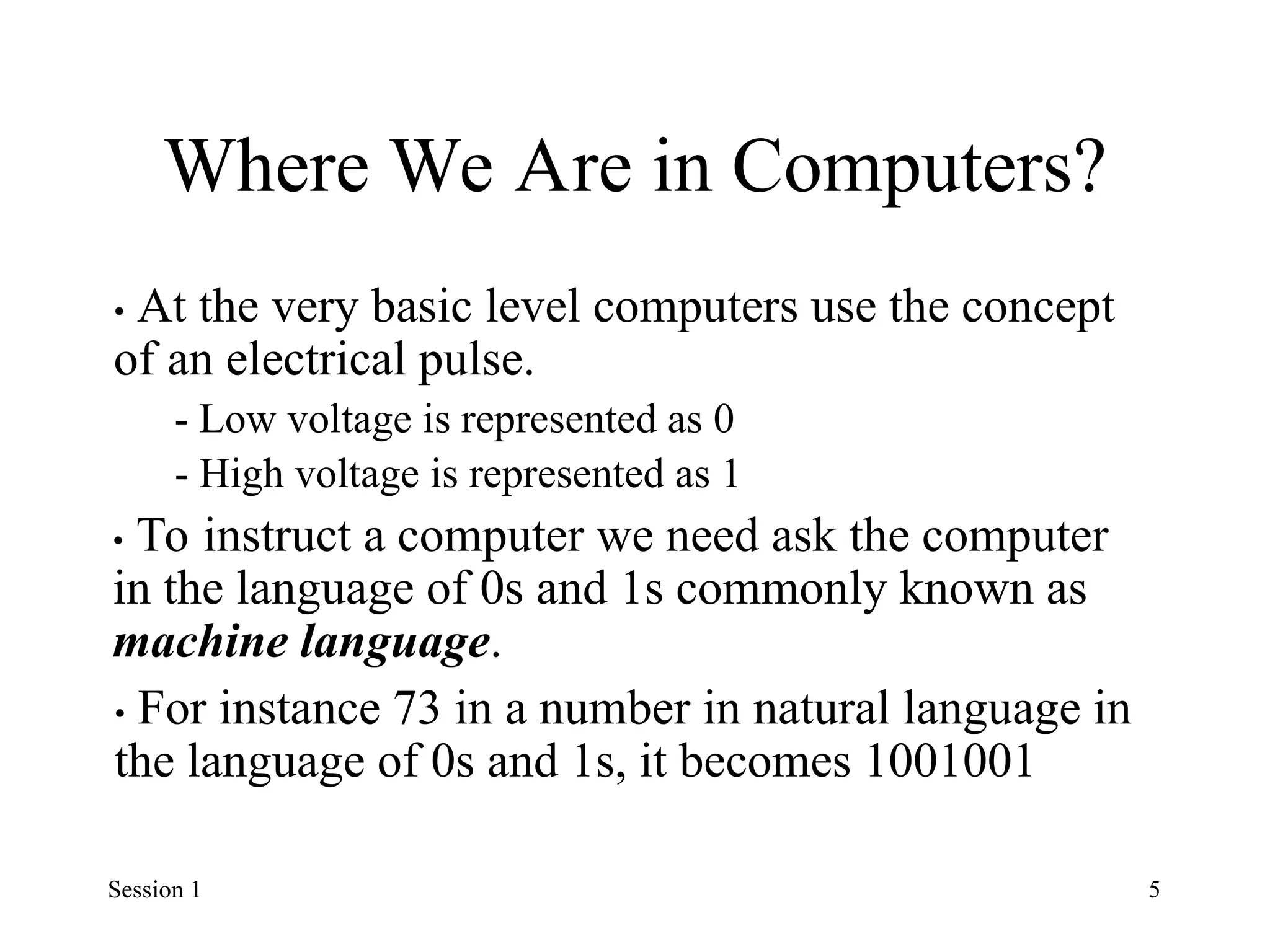 Where We Are in Computers?
• At the very basic level computers use the concept
of an electrical pulse.
- Low voltage is represented as 0
- High voltage is represented as 1
• To instruct a computer we need ask the computer
in the language of 0s and 1s commonly known as
machine language.
• For instance 73 in a number in natural language in
the language of 0s and 1s, it becomes 1001001
Session 1 5
 