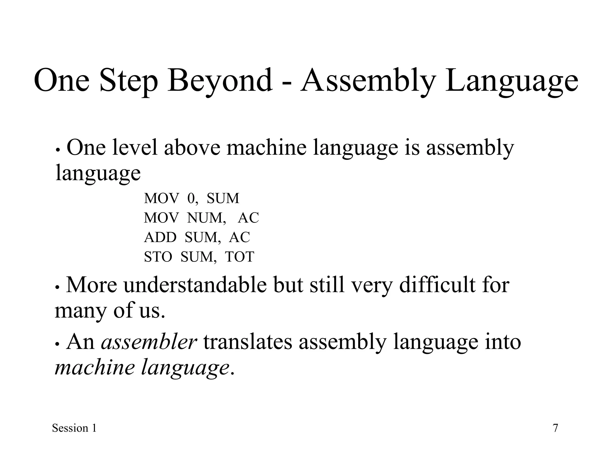One Step Beyond - Assembly Language
• One level above machine language is assembly
language
MOV 0, SUM
MOV NUM, AC
ADD SUM, AC
STO SUM, TOT
• More understandable but still very difficult for
many of us.
• An assembler translates assembly language into
machine language.
Session 1 7
 