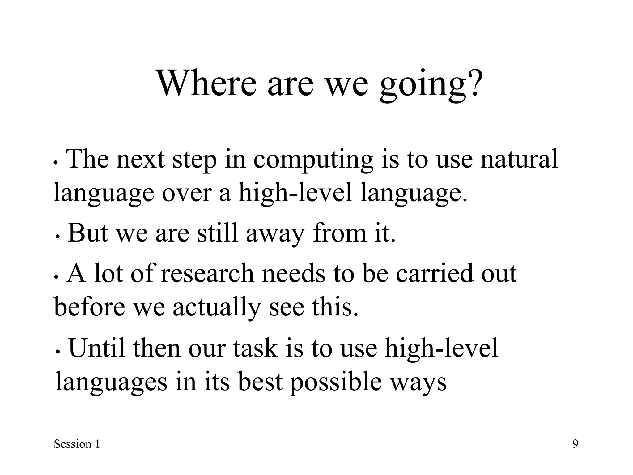 Where are we going?
• The next step in computing is to use natural
language over a high-level language.
• But we are still away from it.
• A lot of research needs to be carried out
before we actually see this.
• Until then our task is to use high-level
languages in its best possible ways
Session 1 9
 