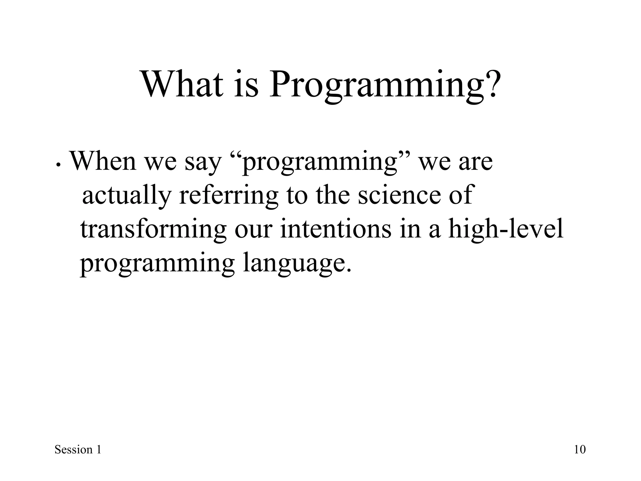 What is Programming?
• When we say “programming” we are
actually referring to the science of
transforming our intentions in a high-level
programming language.
Session 1 10
 