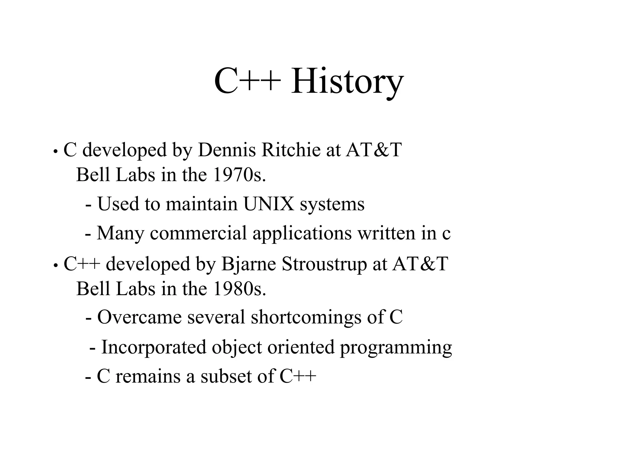 C++ History
• C developed by Dennis Ritchie at AT&T
Bell Labs in the 1970s.
- Used to maintain UNIX systems
- Many commercial applications written in c
• C++ developed by Bjarne Stroustrup at AT&T
Bell Labs in the 1980s.
- Overcame several shortcomings of C
- Incorporated object oriented programming
- C remains a subset of C++
 