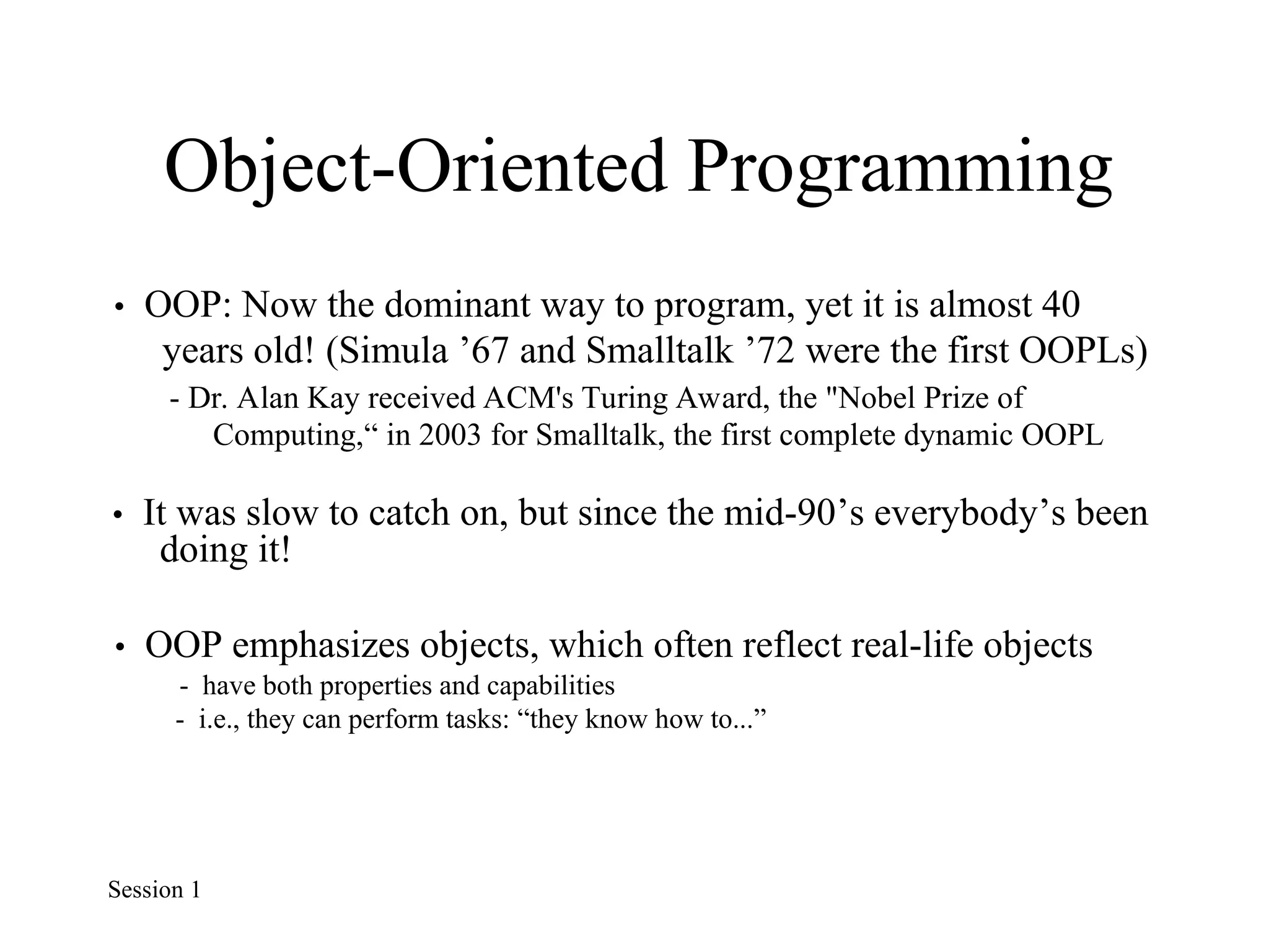 Object-Oriented Programming
• OOP: Now the dominant way to program, yet it is almost 40
years old! (Simula ’67 and Smalltalk ’72 were the first OOPLs)
- Dr. Alan Kay received ACM's Turing Award, the "Nobel Prize of
Computing,“ in 2003 for Smalltalk, the first complete dynamic OOPL
• It was slow to catch on, but since the mid-90’s everybody’s been
doing it!
• OOP emphasizes objects, which often reflect real-life objects
- have both properties and capabilities
- i.e., they can perform tasks: “they know how to...”
Session 1
 