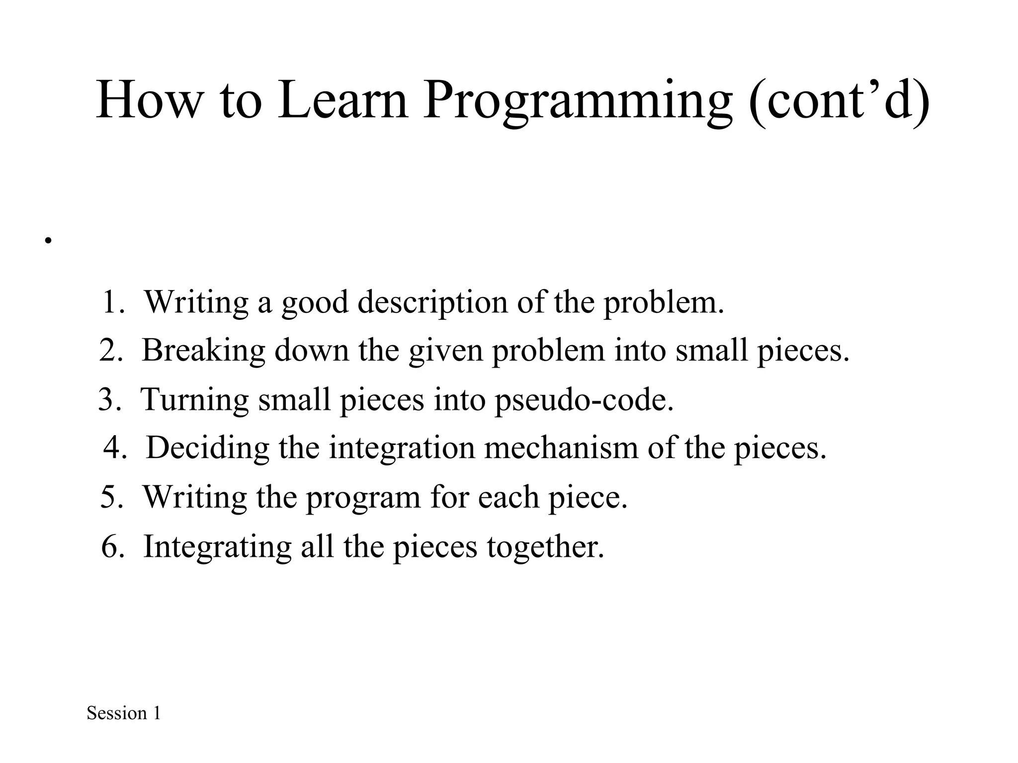 How to Learn Programming (cont’d)
•
1. Writing a good description of the problem.
2. Breaking down the given problem into small pieces.
3. Turning small pieces into pseudo-code.
4. Deciding the integration mechanism of the pieces.
5. Writing the program for each piece.
6. Integrating all the pieces together.
Session 1
 