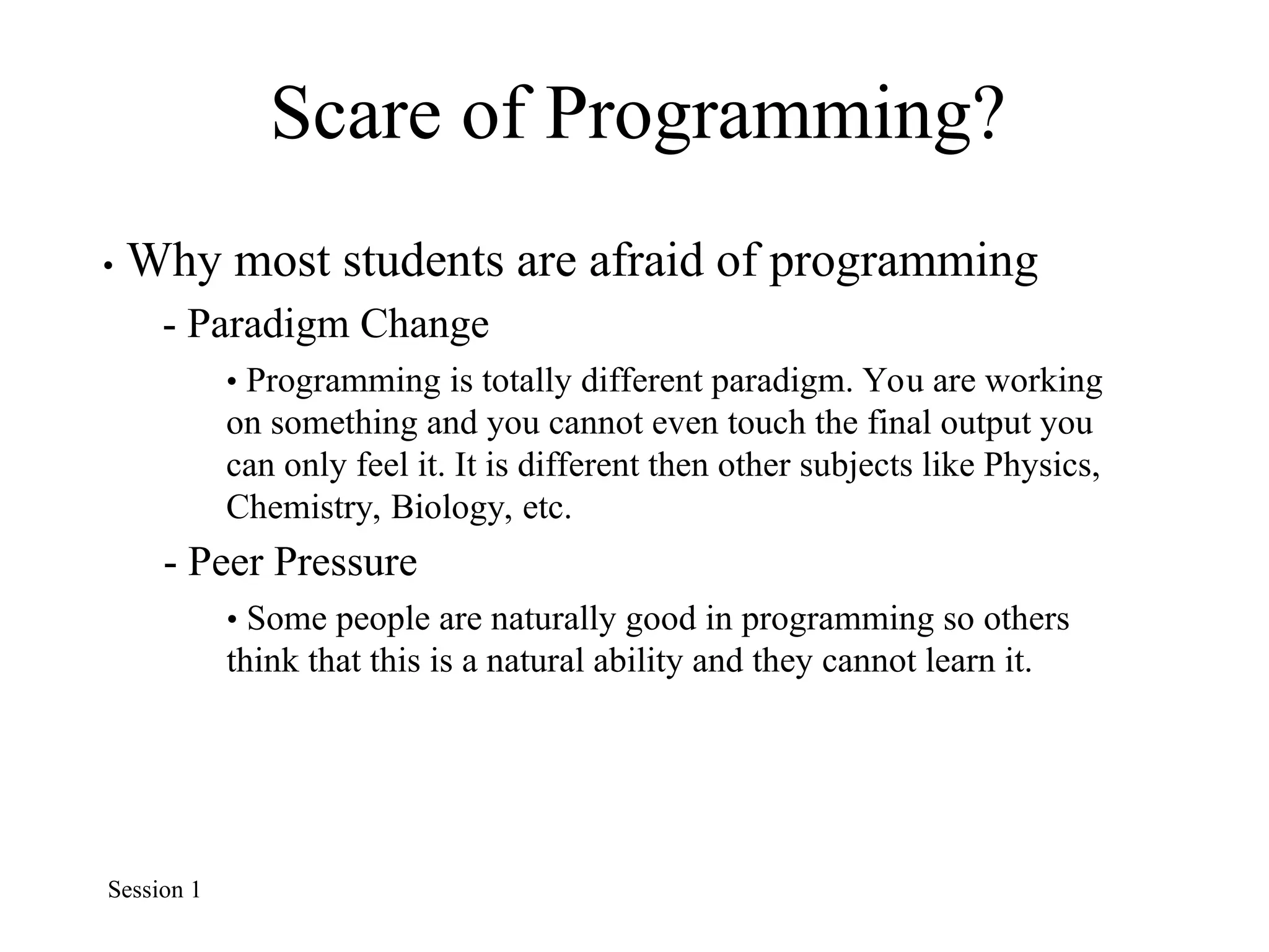 Scare of Programming?
• Why most students are afraid of programming
- Paradigm Change
• Programming is totally different paradigm. You are working
on something and you cannot even touch the final output you
can only feel it. It is different then other subjects like Physics,
Chemistry, Biology, etc.
- Peer Pressure
• Some people are naturally good in programming so others
think that this is a natural ability and they cannot learn it.
Session 1
 