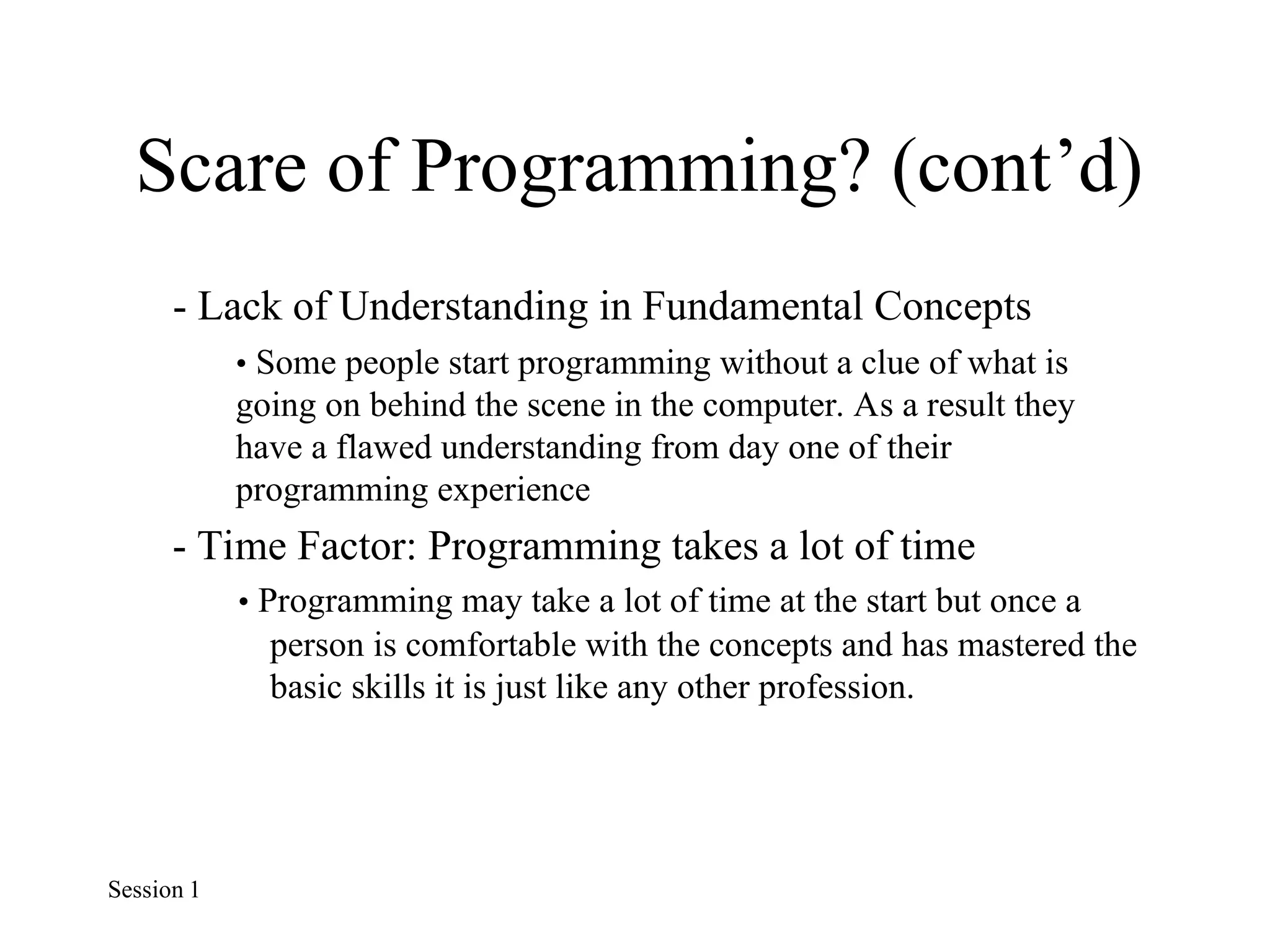 Scare of Programming? (cont’d)
- Lack of Understanding in Fundamental Concepts
• Some people start programming without a clue of what is
going on behind the scene in the computer. As a result they
have a flawed understanding from day one of their
programming experience
- Time Factor: Programming takes a lot of time
• Programming may take a lot of time at the start but once a
person is comfortable with the concepts and has mastered the
basic skills it is just like any other profession.
Session 1
 