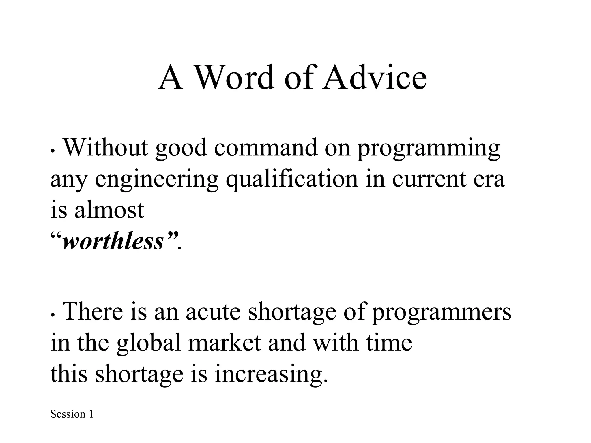 A Word of Advice
• Without good command on programming
any engineering qualification in current era
is almost
“worthless”.
• There is an acute shortage of programmers
in the global market and with time
this shortage is increasing.
Session 1
 