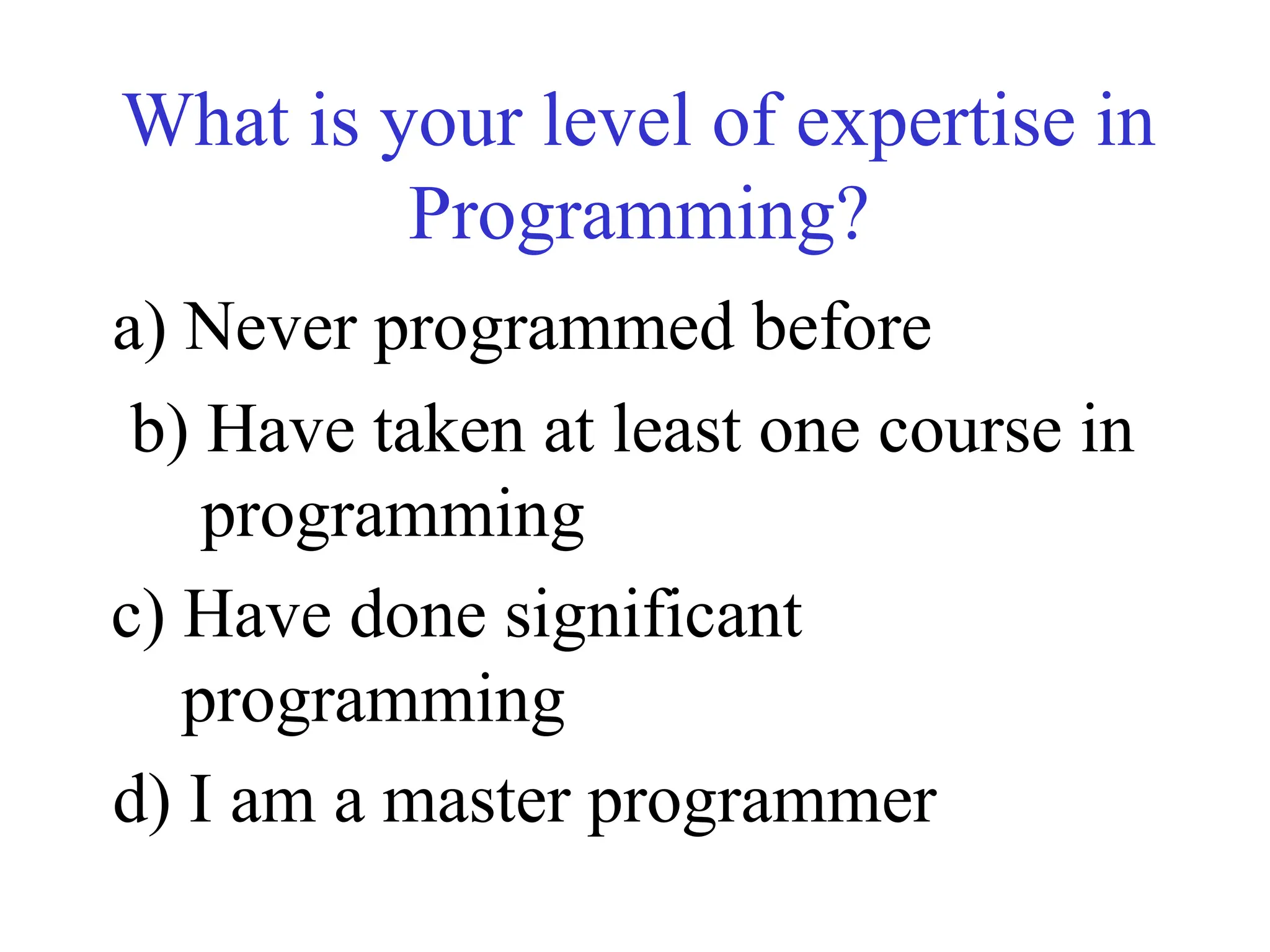 What is your level of expertise in
Programming?
a) Never programmed before
b) Have taken at least one course in
programming
c) Have done significant
programming
d) I am a master programmer
 
